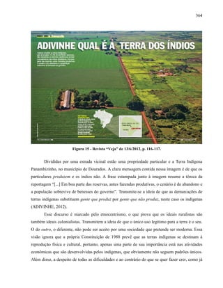 364
Figura 15 - Revista “Veja” de 13/6/2012, p. 116-117.
Divididas por uma estrada vicinal estão uma propriedade particular e a Terra Indígena
Panambizinho, no município de Dourados. A clara mensagem contida nessa imagem é de que os
particulares produzem e os índios não. A frase estampada junto à imagem resume a tônica da
reportagem “[...] Em boa parte das reservas, antes fazendas produtivas, o cenário é de abandono e
a população sobrevive de benesses do governo”. Transmite-se a ideia de que as demarcações de
terras indígenas substituem gente que produz por gente que não produz, neste caso os indígenas
(ADIVINHE, 2012).
Esse discurso é marcado pelo etnocentrismo, o que prova que os ideais ruralistas são
também ideais colonialistas. Transmitem a ideia de que o único uso legítimo para a terra é o seu.
O do outro, o diferente, não pode ser aceito por uma sociedade que pretende ser moderna. Essa
visão ignora que a própria Constituição de 1988 prevê que as terras indígenas se destinam à
reprodução física e cultural, portanto, apenas uma parte de sua importância está nas atividades
econômicas que são desenvolvidas pelos indígenas, que obviamente não seguem padrões únicos.
Além disso, a despeito de todas as dificuldades e ao contrário do que se quer fazer crer, como já
 
