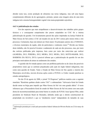 365
abordei nesta tese, existe produção de alimentos nas terras indígenas, mas sob uma lógica
completamente diferente da do agronegócio, portanto, jamais uma imagem aérea de uma terra
indígena terá a mesma homogeneidade vegetal vista numa propriedade sojicultora.
4.6.5 A judicialização dos estudos
Um dos aspectos que mais atrapalharam o desenvolvimento dos trabalhos pelos grupos
técnicos e o consequente cumprimento dos prazos estipulados no CAC foi a intensa
judicialização da questão. Um levantamento parcial das ações impetradas na Justiça Federal de
Mato Grosso do Sul contra o CAC até meados do ano de 2011 somou pelo menos trinta e oito
processos. Certamente, hoje este número já é bem maior. Os principais autores são a FAMASUL
e diversos municípios da região, além de particulares e sindicatos rurais.96
Devido aos limites
deste trabalho, não foi possível levantar o andamento de cada um dos processos, mas, por meio
das notícias publicadas pela imprensa, bem como por meio das entrevistas que realizei
(ALMEIDA, 2013; PEREIRA, 2012; MEIRA, 2012; MURA, 2012; SOTTO-MAIOR, 2012;
BARBOSA DA SILVA, 2013) é possível afirmar que a judicialização da questão foi um dos
principais motivadores do atraso no andamento dos estudos.
A questão não foi tratada apenas como um problema particular ou de classe dos possíveis
proprietários rurais que se sentiram prejudicados pela ação do órgão federal indigenista, mas
como uma questão de Estado. Tanto o Estado de Mato Grosso do Sul, quanto a maioria dos
Municípios envolvidos, movem diversas ações contra a FUNAI e a União visando paralisar os
estudos antropológicos.
No dia 29 de agosto de 2008, o jornal “O Progresso” publicou matéria com a seguinte
manchete “Ruralistas ganham aliado contra TAC” e submanchete “Advocacia Geral do Estado
decide entrar na briga para impedir que Mato Grosso do Sul vire uma grande aldeia”. O texto
informava que a Procuradoria Geral do estado de Mato Grosso do Sul iria entrar com uma ação
direta de inconstitucionalidade para tentar barrar os estudos da FUNAI. Issao Iguma Filho, então
presidente do Sindicato Rural de Dourados, defendia ainda que o direito constitucional de
propriedade era inviolável e que os “produtores rurais” independente do tamanho de suas
96
Informação prestada por e-mail pela procuradora federal Adriana de Oliveira Rocha em 22 de março de
2012.
 