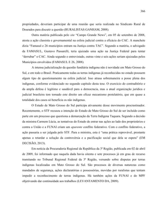 366
propriedades, deveriam participar de uma reunião que seria realizada no Sindicato Rural de
Dourados para discutir a questão (RURALISTAS GANHAM, 2008).
Outra matéria publicada pelo site “Campo Grande News”, em 05 de setembro de 2008,
atesta a ação classista e governamental na esfera judicial contra a eficácia do CAC. A manchete
dizia “Famasul e 26 municípios entram na Justiça contra TAC”. Segundo a matéria, o advogado
da FAMASUL, Gustavo Passarelli, teria ajuizado uma ação na Justiça Federal para tentar
“derrubar” o CAC. Ainda segundo o entrevistado, outras vinte e seis ações seriam ajuizadas pelos
Municípios envolvidos (FAMASUL E 26, 2008).
A intensa judicialização da questão fundiária indígena não é novidade em Mato Grosso do
Sul, e em todo o Brasil. Praticamente todas as terras indígenas já reconhecidas no estado possuem
algum tipo de questionamento na esfera judicial. Isso atrasa sobremaneira a posse plena dos
indígenas, conforme evidenciado no segundo capítulo desta tese. O exercício do contraditório e
da ampla defesa é legítimo e saudável para a democracia, mas a atual organização jurídica e
judicial brasileira tem tornado este direito um eficaz mecanismo protelatório, que em quase a
totalidade dos casos só beneficia os não indígenas.
O Estado de Mato Grosso do Sul participa ativamente desse movimento procrastinador.
Recentemente, o STF recusou a intenção do Estado de Mato Grosso do Sul de ser incluído como
parte em um processo que questiona a demarcação da Terra Indígena Taquara. Segundo a decisão
da ministra Carmem Lúcia, as tentativas do Estado de entrar nas ações ao lado dos proprietários e
contra a União e a FUNAI criam um aparente conflito federativo. Com o conflito federativo, a
ação passaria a ser julgada pelo STF. Para a ministra, esta é “uma prática reprovável, prestante
apenas a retardar a solução da controvérsia e a pacificação social que dela se espera” (EM
DECISÃO, 2013).
Em notícia da Procuradoria Regional da República da 3ª Região, publicada em 02 de abril
de 2009, foi informado que naquela dada havia oitenta e sete processos já em grau de recurso
tramitando no Tribunal Regional Federal da 3ª Região, versando sobre disputas por terras
indígenas localizadas em Mato Grosso do Sul. São processos de diversas naturezas como
mandados de segurança, ações declaratórias e possessórias, movidas por ruralistas que tentam
impedir a reconhecimento de terras indígenas. Há também ações da FUNAI e do MPF
objetivando dar continuidade aos trabalhos (LEVANTAMENTO DA, 2009).
 