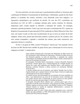 367
Em casos anteriores, era mais comum que os questionamentos judiciais se iniciassem após
a publicação do Relatório Circunstanciado de Identificação e Delimitação, quando de fato ficam
públicos os resultados dos estudos, incluindo a área delimitada como terra indígena e os
argumentos antropológicos que justificam tal decisão. No caso dos GT’s constituídos em
decorrência do CAC de 2007, a estratégia utilizada pelos setores ruralistas foi diferente.
Impetraram ações visando impedir ou dificultar a realização dos estudos. Tal estratégia,
aumentou o período protelatório. Tanto é que cinco anos após a constituição dos GT’s, apenas um
Relatório Circunstanciado foi aprovado pela FUNAI e publicado no Diário Oficial da União. Para
mim, esta reação só pode ser lida como reconhecimento de que as terras em estudo são de fato
indígenas. Sendo assim, partem para discussões jurídicas e políticas prévias. Do contrário, seria
mais sensato acompanhar e aguardar a conclusão dos estudos, para então contestá-los com
argumentos técnicos e científicos.
No dia 11 de agosto de 2008, o jornal “O Progresso” noticiou que “Juiz suspende vistoria
da Funai em MS. Decisão barra trabalho de grupo técnico para a demarcação de novas reservas
indígenas no Estado”. A matéria dizia:
Ação conjunta interposta pela Associação dos Municípios de Mato Grosso do
Sul (Assomasul) e pela Federação da Agricultura e Pecuária de Mato Grosso do
Sul (Famasul) garantiu, na noite de sexta-feira, a suspensão dos estudos
antropológicos da Fundação Nacional do Índio (Funai) visando à demarcação de
terras em 26 municípios do Estado.
Os advogados Alexandre Bastos (Assomasul) e Gustavo Passarelli (Famasul)
garantiram a liminar depois que o Tribunal Regional da 3ª Região decidiu, no
mesmo dia, acatar ação impetrada pelo Sindicato Rural e pela prefeitura de
Maracaju, conforme informou o diretor executivo da Assomasul, Sebastião
Nunes da Silva.
A decisão tomada pelo juiz da primeira vara federal, Ronaldo José da Silva,
impede portanto que os grupos técnicos da Funai façam vistorias na região para
a demarcação de novas reservas indígenas.
Os estudos haviam sido determinados por seis portarias da Funai expedidas em
julho, e que determinavam que áreas de 26 municípios seriam vistoriadas por
seus grupos técnicos para a demarcação de novas reservas da etnia guarani-
kaiowá, em uma área que pode chegar a 10 milhões de hectares.
O advogado Alexandre Bastos adiantou que o próximo passo agora será os
segmentos envolvidos nesse movimento, como governo do Estado, Assomasul e
Famasul, impetrar na próxima semana, uma Medida Cautelar no STF (Supremo
Tribunal Federal) no sentido de suspender definitivamente o processo de
demarcação de terras no Estado.
Segundo ele, quem vai estar à frente desta ação, juntamente com a assessoria
jurídica das duas entidades e a PGE (Procuradoria Geral do Estado) será o ex-
ministro [do STF] Francisco Rezeque.
 