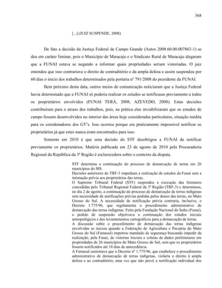 368
[...] (JUIZ SUSPENDE, 2008).
De fato a decisão da Justiça Federal de Campo Grande (Autos 2008.60.00.007863-1) se
deu em caráter liminar, pois o Município de Maracaju e o Sindicato Rural de Maracaju alegaram
que a FUNAI estava se negando a informar quais propriedades seriam vistoriadas. O juiz
entendeu que isso contrariava o direito de contraditório e da ampla defesa e assim suspendeu por
60 dias o início dos trabalhos determinados pela portaria nº 791/2008 do presidente da FUNAI.
Bem próximo desta data, outros meios de comunicação noticiaram que a Justiça Federal
havia determinado que a FUNAI só poderia realizar os estudos se notificasse previamente a todos
os proprietários envolvidos (FUNAI TERÁ, 2008; AZEVEDO, 2008). Estas decisões
contribuíram para o atraso dos trabalhos, pois, na prática elas inviabilizaram que os estudos de
campo fossem desenvolvidos no interior das áreas hoje consideradas particulares, situação inédita
para os coordenadores dos GT’s. Isso ocorreu porque era praticamente impossível notificar os
proprietários já que estes nunca eram encontrados para isso.
Somente em 2010 é que uma decisão do STF desobrigou a FUNAI de notificar
previamente os proprietários. Matéria publicada em 23 de agosto de 2010 pela Procuradoria
Regional da República da 3ª Região é esclarecedora sobre o contexto da disputa.
STF determina a continuação do processo de demarcação de terras em 26
municípios do MS.
Decisões anteriores do TRF-3 impediam a realização de estudos da Funai sem a
intimação prévia aos proprietários das terras.
O Supremo Tribunal Federal (STF) suspendeu a execução das liminares
concedidas pelo Tribunal Regional Federal da 3ª Região (TRF-3) e determinou,
no dia 2 de agosto, a continuação do processo de demarcação de terras indígenas
sem necessidade de notificações prévias pedidas pelos donos das terras, no Mato
Grosso do Sul. A necessidade de notificação prévia contraria, inclusive, o
Decreto 1.775/96, que regulamenta o procedimento administrativo de
demarcação das terras indígenas. Feito pela Fundação Nacional do Índio (Funai),
o pedido de suspensão objetivava a continuação dos estudos iniciais
antropológicos e dos levantamentos cartográficos para a demarcação de terras.
A discussão sobre o procedimento de demarcação das terras indígenas
envolvidas se iniciou quando a Federação de Agricultura e Pecuária do Mato
Grosso do Sul (Famasul) impetrou mandado de segurança buscando impedir da
realização, pela Funai, de vistorias iniciais e coletas de dados preliminares em
propriedades de 26 municípios do Mato Grosso do Sul, sem que os proprietários
fossem notificados até 10 dias de antecedência.
A Famasul sustentava que o Decreto nº 1.775/96, que estabelece o procedimento
administrativo de demarcação de terras indígenas, violaria o direito à ampla
defesa e ao contraditório, uma vez que não prevê a notificação individual dos
 