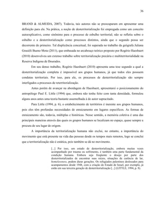 36
BRAND & ALMEIDA, 2007). Todavia, tais autores não se preocuparam em apresentar uma
definição para ela. Na prática, a noção de desterritorialização foi empregada como um conceito
autoexplicativo, como sinônimo para o processo de esbulho territorial; não se refletiu sobre o
esbulho e a desterritorialização como processos distintos, ainda que o segundo possa ser
decorrente do primeiro. Tal displicência conceitual, foi superada no trabalho da geógrafa Juliana
Grasiéli Bueno Mota (2011), que embasada no arcabouço teórico proposto por Rogério Haesbaert
(2010) desenvolveu um extenso trabalho sobre territorialização precária e multiterritorialidade na
Reserva Indígena de Dourados.
Em seu denso trabalho, Rogério Haesbaert (2010) apresenta uma tese segundo a qual a
desterritorialização completa é impossível aos grupos humanos, já que todos eles possuem
condutas territoriais. Por isso, para ele, os processos de desterritorialização são sempre
interligados a processos de reterritorialização.
Antes porém de avançar na abordagem de Haesbaert, apresentarei o posicionamento do
antropólogo Paul E. Little (1994) que, embora não tenha feito com tanta densidade, formulou
alguns anos antes uma teoria bastante assemelhada à do autor supracitado.
Para Little (1994, p. 6), o estabelecimento de territórios é inerente aos grupos humanos,
pois eles têm profundas necessidades de enraizamento em lugares específicos. As formas de
enraizamento são, todavia, múltiplas e históricas. Nesse sentido, a memória coletiva é uma das
principais maneiras através das quais os grupos humanos se localizam no espaço, quase sempre a
procura de seu lugar de origem.
A importância da territorialização humana não exclui, no entanto, a importância do
movimento que está presente na vida das pessoas desde os tempos mais remotos, logo se conclui
que a territorialização não é estática, pois também se dá no movimento.
[...] Por isso, um estado de desterritorialização, embora muitas vezes
acompanhado por trauma ou sofrimento, é também uma parte fundamental da
condição humana. Embora seja freqüente o desejo por parte dos
desterritorializados de encontrar suas raízes, situações de carência de lar,
homelessness, podem durar gerações. Os refugiados palestinos deslocados para
acampamentos desde 1948, com a criação do Estado de Israel, por exemplo, já
estão em sua terceira geração de desterritorialização [...] (LITTLE, 1994, p. 8).
 