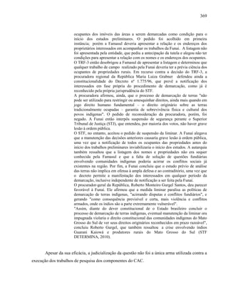 369
ocupantes dos imóveis das áreas a serem demarcadas como condição para o
início dos estudos preliminares. O pedido foi acolhido em primeira
instância; porém a Famasul deveria apresentar a relação e os endereços dos
proprietários interessados em acompanhar os trabalhos da Funai. A listagem não
foi apresentada pela entidade, que pediu a antecipação da tutela e alegou não ter
condições para apresentar a relação com os nomes e os endereços dos ocupantes.
O TRF-3 então desobrigou a Famasul de apresentar a listagem e determinou que
qualquer trabalho de campo realizado pela Funai deveria ter a prévia ciência dos
ocupantes de propriedades rurais. Em recurso contra a decisão do TRF-3, a
procuradora regional da República Maria Luiza Grabner defendeu ainda a
constitucionalidade do Decreto nº 1.775/96, que prevê a notificação dos
interessados em fase própria do procedimento de demarcação, como já é
reconhecido pela própria jurisprudência do STF.
A procuradora afirmou, ainda, que o processo de demarcação de terras "não
pode ser utilizado para restringir ou amesquinhar direitos, ainda mais quando em
jogo direito humano fundamental – o direito originário sobre as terras
tradicionalmente ocupadas – garantia de sobrevivência física e cultural dos
povos indígenas". O pedido de reconsideração da procuradora, porém, foi
negado. A Funai então interpôs suspensão de segurança perante o Superior
Tribunal de Justiça (STJ), que entendeu, por maioria dos votos, não haver grave
lesão à ordem pública.
O STF, no entanto, aceitou o pedido de suspensão da liminar. A Funai alegava
que a manutenção das decisões anteriores causaria grave lesão à ordem pública,
uma vez que a notificação de todos os ocupantes das propriedades antes do
início dos trabalhos preliminares inviabilizaria o início dos estudos. A autarquia
também ressaltou que a listagem dos nomes e propriedades não era sequer
conhecida pela Famasul e que a falta de solução de questões fundiárias
envolvendo comunidades indígenas poderia acirrar os conflitos sociais já
existentes na região. Por fim, a Funai concluiu que o estudo prévio de análise
das terras não implica em ofensa à ampla defesa e ao contraditório, uma vez que
o decreto permite a manifestação dos interessados em qualquer período da
demarcação, inclusive independente de notificação a ser feita pela Funai.
O procurador-geral da República, Roberto Monteiro Gurgel Santos, deu parecer
favorável à Funai. Ele afirmou que a medida liminar paralisa as políticas de
demarcação de terras indígenas, "acirrando disputas e conflitos fundiários", e
gerando "como consequência previsível e certa, mais violência e conflitos
armados, onde os índios são a parte extremamente vulnerável".
"Assim, diante do dever constitucional de o Estado brasileiro concluir o
processo de demarcação de terras indígenas, eventual manutenção da liminar ora
impugnada violaria o direito constitucional das comunidades indígenas do Mato
Grosso do Sul de ver seus direitos originários reconhecidos em prazo razoável",
concluiu Roberto Gurgel, que também ressaltou a crise envolvendo índios
Guarani Kaiowá e produtores rurais do Mato Grosso do Sul (STF
DETERMINA, 2010).
Apesar da sua eficácia, a judicialização da questão não foi a única arma utilizada contra a
execução dos trabalhos de pesquisa dos componentes do CAC.
 
