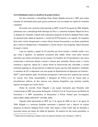 370
4.6.6 Intimidação contra os membros de grupos técnicos
Em dois momentos o antropólogo Paulo Sérgio Delgado procurou o MPF para relatar
situações de intimidação pelas quais passou juntamente com sua equipe nas regiões de Amambai
e Iguatemi.
De acordo com o primeiro relato prestado ao MPF, no dia 03 de agosto de 2008, Delgado,
juntamente com a antropóloga Ruth Henrique da Silva e o motorista Eurípides Miguel da Silva,
se dirigiam de Amambai a Japorã onde realizariam pesquisas na Reserva Indígena Porto Lindo.
Ao passarem pela cidade de Iguatemi, o veículo da FUNAI passou a ser seguido. Os ocupantes
deste outro veículo ultrapassaram a viatura oficial, frearam bruscamente a sua frente, permitiram
que a viatura os ultrapassasse, e fotografaram o veículo oficial e seus ocupantes, depois deixaram
de seguir a viatura.
Logo em seguida, a equipe do GT percebeu que havia tomado o caminho errado e teve
que voltar a Iguatemi. Ao passarem novamente pela cidade, foram vistos pelos mesmos
indivíduos que saíram novamente em seu encalço. Os membros do GT perceberam o que estava
acontecendo e resolveram abortar a missão e retornar para Amambai. Mesmo assim, o veículo
continuou a segui-los. Apesar de a viatura oficial ter desenvolvido alta velocidade, o veículo
continuou seguindo-os, até que próximo à cidade de Tacuru, que fica entre Iguatemi e Amambai,
os membros do GT se depararam com uma equipe do Departamento de Operações de Fronteira -
DOF97
a quem pediram ajuda. Os policiais perseguiram e detiveram dois suspeitos que estavam
no veículo. Eles foram encaminhados à Delegacia de Polícia Civil de Tacuru para os
procedimentos cabíveis, de fato estavam com câmeras fotográficas cuja memória continha
registros de imagens do veículo oficial.
Diante do ocorrido, Paulo Delgado e sua equipe retornaram para Dourados onde
compareceram ao MPF para prestar declarações. A Polícia Civil de Tacuru lavrou um Boletim de
Ocorrência e o MPF encaminhou os documentos à Polícia Federal para investigações
(DELGADO, 2008a; OFÍCIO Nº 129/2008, 2008).
Segundo relato apresentado ao MPF em 13 de agosto de 2008, no dia 11 de agosto de
2008, Delgado e o motorista Eurípides retornaram a Iguatemi com o objetivo de realizar
pesquisas na Reserva Indígena Ponto Lindo. Para chegar a Porto Lindo indo de Dourados é
necessário passar por dentro da cidade de Iguatemi. Na tentativa de não serem percebidos, os
97
Órgão policial estadual que combate crimes na região de fronteira com o Paraguai e a Bolívia.
 