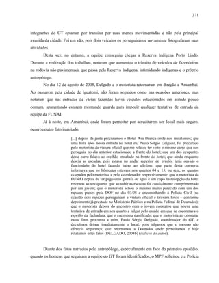 371
integrantes do GT optaram por transitar por ruas menos movimentadas e não pela principal
avenida da cidade. Foi em vão, pois dois veículos os perseguiram e novamente fotografaram suas
atividades.
Desta vez, no entanto, a equipe conseguiu chegar a Reserva Indígena Porto Lindo.
Durante a realização dos trabalhos, notaram que aumentou o trânsito de veículos de fazendeiros
na rodovia não pavimentada que passa pela Reserva Indígena, intimidando indígenas e o próprio
antropólogo.
No dia 12 de agosto de 2008, Delgado e o motorista retornaram em direção a Amambai.
Ao passarem pela cidade de Iguatemi, não foram seguidos como nas ocasiões anteriores, mas
notaram que nas entradas de várias fazendas havia veículos estacionados em atitude pouco
comum, aparentando estarem montando guarda para impedir qualquer tentativa de entrada da
equipe da FUNAI.
Já à noite, em Amambai, onde foram pernoitar por acreditarem ser local mais seguro,
ocorreu outro fato inusitado.
[...] depois da janta procuramos o Hotel Asa Branca onde nos instalamos; que
uma hora após nossa entrada no hotel eu, Paulo Sérgio Delgado, fui procurado
pelo motorista da viatura oficial que me relatou ter visto o mesmo carro que nos
perseguia no dia anterior estacionado a frente do hotel; que um dos ocupantes
deste carro falava ao orelhão instalado na frente do hotel; que ainda enquanto
descia as escadas, pois estava no andar superior do prédio, teria ouvido o
funcionário do hotel falando baixo ao telefone; que parte desta conversa
informava que os hóspedes estavam nos quartos 04 e 13, ou seja, os quartos
ocupados pelo motorista e pelo coordenador respectivamente; que o motorista da
FUNAI depois de ter pego uma garrafa de água e um copo na recepção do hotel
retornou ao seu quarto; que ao subir as escadas foi cordialmente cumprimentado
por um jovem; que o motorista achou o mesmo muito parecido com um dos
rapazes presos pela DOF no dia 03/08 e encaminhando à Polícia Civil (na
ocasião dois rapazes perseguiram a viatura oficial e tiravam fotos – conforme
depoimento já prestado no Ministério Público e na Polícia Federal de Dourados);
que o motorista depois do encontro com o jovem constatou que houve uma
tentativa de entrada em seu quarto a julgar pelo estado em que se encontrava o
espelho da fechadura, que o encontrou danificado; que o motorista ao constatar
estes fatos procurou a mim, Paulo Sérgio Delgado, coordenador do GT, e
decidimos deixar imediatamente o local, pois julgamos que o mesmo não
oferecia segurança; que retornamos a Dourados onde pernoitamos e hoje
relatamos estes fatos (DELGADO, 2008b) (itálicos do autor).
Diante dos fatos narrados pelo antropólogo, especialmente em face do primeiro episódio,
quando os homens que seguiram a equipe do GT foram identificados, o MPF solicitou e a Polícia
 