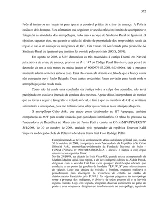 372
Federal instaurou um inquérito para apurar a possível prática do crime de ameaça. A Polícia
ouviu os dois homens. Eles afirmaram que seguiram o veículo oficial no intuito de acompanhar e
fotografar as atividades dos antropólogos, tudo isso a serviço do Sindicato Rural de Iguatemi. O
objetivo, segundo eles, era garantir a tutela do direito de propriedade dos proprietários rurais da
região e não o de ameaçar os integrantes do GT. Esta versão foi confirmada pelo presidente do
Sindicato Rural de Iguatemi que também foi ouvido pelos policiais (GOIS, 2008).
Em agosto de 2008, o MPF denunciou os três envolvidos à Justiça Federal em Naviraí
pela prática do crime de ameaça, previsto no Art. 147 do Código Penal Brasileiro, cuja pena é de
detenção de um a seis meses ou multa (autos nº 0000979-83.2008.4.03.6006). Até o presente
momento não há sentença sobre o caso. Uma das causas da demora é o fato de que a Justiça ainda
não conseguiu ouvir Paulo Delgado. Duas cartas precatórias foram enviadas para locais onde o
antropólogo já não reside mais.
Como não há ainda uma conclusão da Justiça sobre a culpa dos acusados, não serei
precipitado em avaliar a intenção da conduta dos mesmos. Apesar disso, independente do motivo
que os levou a seguir e fotografar o veículo oficial, o fato é que os membros do GT se sentiram
intimidados e ameaçados, pois não tinham como saber quais eram as reais intenções daqueles.
O antropólogo Celso Aóki, que atuou como colaborador no GT Apapegua, também
compareceu ao MPF para relatar situação que considerou intimidatória. O relato foi prestado na
Procuradoria de República no Município de Ponta Porã e consta no Ofício/MPF/PPA/EKS/Nº
351/2008, de 30 de outubro de 2008, enviado pelo procurador da república Emerson Kalif
Siqueira ao delegado chefe da Polícia Federal em Ponta Porã Caio Rodrigo Pellin.
Cumprimentando-o, levo ao conhecimento dessa autoridade policial que, no dia
30 de outubro de 2008, compareceu nesta Procuradoria da República o Sr. Celso
Shirochi Aoki, antropólogo-colaborador da Fundação Nacional do Índio –
FUNAI (Portaria nº 908/PRES/BRASÍLIA - anexo), e narrou a este órgão
ministerial os seguintes fatos:
No dia 29/10/08, na cidade de Bela Vista-MS, quando estava acompanhado de
Myriam Medina Aoki, sua esposa, e de dois indígenas idosos da Aldeia Piraká,
dirigiu-se com o veículo Fiat Uno (sem qualquer identificação oficial), que
conduzia, a um posto de gasolina da bandeira “TAURUS” para abastecimento
do veículo. Logo que desceu do veículo, o frentista, enquanto realizava o
procedimento para checagem da existência de crédito no cartão de
abastecimento fornecido pela FUNAI, fez algumas perguntas ao antropólogo
sobre a presença dos indígenas, o objetivo de todos estarem ali e se haveria
alguma reunião. Logo em seguida, chegaram diversas camionetes no pátio do
posto e seus ocupantes dirigiram-se imediatamente ao antropólogo, repetindo
 