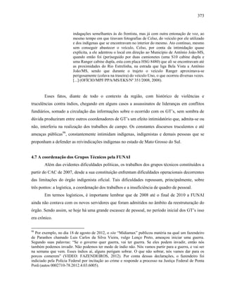 373
indagações semelhantes às do frentista, mas já com outra entonação de voz, ao
mesmo tempo em que tiravam fotografias de Celso, do veículo por ele utilizado
e dos indígenas que se encontravam no interior do mesmo. Ato contínuo, mesmo
sem conseguir abastecer o veículo, Celso, por conta da intimidação quase
explícita, a ele adentrou o local em direção ao Município de Antônio João-MS,
quando então foi (per)seguido por duas camionetes (uma S10 cabine dupla e
uma Ranger cabine dupla, esta com placa HSG 8480) que ali se encontravam até
as proximidades do Rio Estrelinha, na estrada que liga Bela Vista a Antônio
João/MS, sendo que durante o trajeto o veículo Ranger aproximava-se
perigosamente (colava na traseira) do veículo Uno, o que ocorreu diversas vezes.
[...] (OFÍCIO/MPF/PPA/MS/EKS/Nº 351/2008, 2008).
Esses fatos, diante de todo o contexto da região, com histórico de violências e
truculências contra índios, chegando em alguns casos a assassinatos de lideranças em conflitos
fundiários, somado a circulação das informações sobre o ocorrido com os GT’s, sem sombra de
dúvida produziram entre outros coordenadores de GT’s um efeito intimidatório que, admita-se ou
não, interferiu na realização dos trabalhos de campo. Os constantes discursos truculentos e até
ameaças públicas98
, constantemente intimidam indígenas, indigenistas e demais pessoas que se
proponham a defender as reivindicações indígenas no estado de Mato Grosso do Sul.
4.7 A coordenação dos Grupos Técnicos pela FUNAI
Além das evidentes dificuldades políticas, os trabalhos dos grupos técnicos constituídos a
partir do CAC de 2007, desde a sua constituição enfrentam dificuldades operacionais decorrentes
das limitações do órgão indigenista oficial. Tais dificuldades repousam, principalmente, sobre
três pontos: a logística, a coordenação dos trabalhos e a insuficiência de quadro de pessoal.
Em termos logísticos, é importante lembrar que de 2008 até o final de 2010 a FUNAI
ainda não contava com os novos servidores que foram admitidos no âmbito da reestruturação do
órgão. Sendo assim, se hoje há uma grande escassez de pessoal, no período inicial dos GT’s isso
era crônico.
98
Por exemplo, no dia 18 de agosto de 2012, o site “Midiamax” publicou matéria na qual um fazendeiro
de Paranhos chamado Luis Carlos da Silva Vieira, vulgo Lenço Preto, ameaçou iniciar uma guerra.
Segundo suas palavras: “Se o governo quer guerra, vai ter guerra. Se eles podem invadir, então nós
também podemos invadir. Não podemos ter medo de índio não. Nós vamos partir para a guerra, e vai ser
na semana que vem. Esses índios aí, alguns perigam sobrar. O que não sobrar, nós vamos dar para os
porcos comerem” (VIDEO: FAZENDEIROS, 2012). Por conta dessas declarações, o fazendeiro foi
indiciado pela Polícia Federal por incitação ao crime e responde a processo na Justiça Federal de Ponta
Porã (autos 0002710-78.2012.4.03.6005).
 