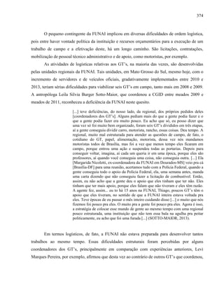 374
O pequeno contingente da FUNAI implicou em diversas dificuldades de ordem logística,
pois entre haver vontade política da instituição e recursos orçamentários para a execução de um
trabalho de campo e a efetivação deste, há um longo caminho. São licitações, contratações,
mobilização de pessoal técnico administrativo e de apoio, como motoristas, por exemplo.
As atividades de logísticas relativas aos GT’s, na maioria das vezes, são desenvolvidas
pelas unidades regionais da FUNAI. Tais unidades, em Mato Grosso do Sul, mesmo hoje, com o
incremento de servidores e de veículos oficiais, gradativamente implementados entre 2010 e
2013, teriam sérias dificuldades para viabilizar seis GT’s em campo, tanto mais em 2008 e 2009.
A antropóloga Leila Silvia Burger Sotto-Maior, que coordenou a CGID entre meados 2009 e
meados de 2011, reconheceu a deficiência da FUNAI neste quesito.
[...] teve deficiências, do nosso lado, da regional, dos próprios pedidos deles
[coordenadores dos GT’s]. Alguns pediam mais do que a gente podia fazer e o
que a gente podia fazer era muito pouco. Eu acho que só, eu posso dizer que
uma vez só foi muito bem organizado, foram seis GT’s divididos em três etapas,
aí a gente conseguiu dividir carro, motorista, rancho, essas coisas. Deu tempo. A
regional, muito mal estruturada para atender as questões de campo, de fato, o
cotidiano do GT, papel, alimentação, motorista, dessa vez nós mandamos
motoristas todos de Brasília, mas foi a vez que menos tempo eles ficaram em
campo, porque entrou uma ação e suspendeu todas as portarias. Depois para
conseguir voltar, imagina, aí cada um queria ir em uma época, porque eles são
professores, aí quando você conseguia uma coisa, não conseguia outra. [...] Ela
[Margarida Nicoletti, ex-coordenadora da FUNAI em Dourados-MS] veio pra cá
[Brasília-DF] para uma reunião, acertamos tudo com a Polícia Federal, quando a
gente conseguiu todo o apoio da Polícia Federal, ela, uma semana antes, manda
uma carta dizendo que não conseguiu fazer a licitação de combustível. Então,
assim, eu não acho que a gente deu o apoio que eles tinham que ter não. Eles
tinham que ter mais apoio, porque eles falam que não tiveram e eles têm razão.
A agente fez, assim... eu to há 15 anos na FUNAI, Thiago, poucos GT’s têm o
apoio que eles tiveram, no sentido de que a FUNAI inteira estava voltada pra
eles. Teve épocas de eu passar o mês inteiro cuidando disso [...] o muito que nós
fizemos foi pouco pra eles. O muito pra a gente foi pouco pra eles. Agora é isso,
a estratégia de colocar esse mundo de gente ao mesmo tempo com uma regional
pouco estruturada, uma instituição que não tem essa bala na agulha pra peitar
politicamente, eu acho que foi uma furada [...] (SOTTO-MAIOR, 2013).
Em termos logísticos, de fato, a FUNAI não estava preparada para desenvolver tantos
trabalhos ao mesmo tempo. Essas dificuldades estruturais foram percebidas por alguns
coordenadores dos GT’s, principalmente em comparação com experiências anteriores, Levi
Marques Pereira, por exemplo, afirmou que desta vez ao contrário de outros GT’s que coordenou,
 