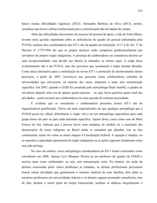 375
houve muitas dificuldades logísticas (2012). Alexandra Barbosa da Silva (2013), porém,
reconhece que houve esforço institucional para a concretização das atividades de campo.
Além das dificuldades decorrentes de escassez de pessoal de apoio, a fala de Sotto-Maior,
levanta outra questão importante sobre as deficiências de quadro de pessoal enfrentadas pela
FUNAI, nenhum dos coordenadores dos GT’s são do quadro da instituição. O 1º § do Art. 2º do
Decreto nº 1775/1996 diz que os grupos técnicos serão compostos preferencialmente por
servidores do próprio órgão indigenista. A presença de colaboradores ou consultores deveria ser
uma excepcionalidade, mas devido aos fatores já relatados, se tornou regra. A culpa disso
evidentemente não é da FUNAI, mas dos governos que sucatearam o órgão durante décadas.
Como única alternativa para a constituição de novos GT’s e promoção do destravamento destes
processos, a partir de 2007, investiu-se nas parcerias como colaboradores oriundos de
universidades que estivessem, na maioria dos casos, dispostos a atuar sem remuneração
específica. Em 2007, quando a CGID foi assumida pelo antropólogo Paulo Santilli, o quadro de
servidores daquele setor era de apenas quatro pessoas – ou seja, havia paralisia quase total das
atividades – assim recorrer aos colaboradores era uma questão de extrema necessidade.
É evidente que os consultores e colaboradores presentes nesses GT’s são de
inquestionável qualificação. Talvez até mais especializados do que qualquer antropólogo que a
FUNAI possa ter, afinal, dificilmente o órgão virá a ter um antropólogo especialista para cada
grupo étnico do país ou para cada demanda específica. Apesar disso, casos como esse de Mato
Grosso do Sul, indicam que é preciso haver uma mudança de modelo ou a conclusão das
demarcações de terras indígenas no Brasil ainda se estenderá por décadas, isso se elas
continuarem, tendo em vistas os atuais ataques à Constituição Federal. A equação é simples, ou
se aumenta a capacidade operacional do órgão indigenista ou as ações seguiram lentamente como
tem sido até hoje.
No caso em análise, cinco antropólogos coordenadores de GT’s foram contratados como
consultores em 2008. Apenas Levi Marques Pereira já era professor do quadro da UFGD e
aceitou atuar como colaborador, ou seja, sem remuneração extra. No entanto, em razão da
demora ocasionada pelos vários problemas já relatados, os demais profissionais precisaram
buscar outras atividades que garantissem o sustento material de suas famílias, dois deles se
tornaram professores em universidades federais e os demais seguem prestando consultorias, mas
de fato, durante a maior parte do tempo transcorrido, nenhum se dedicou integralmente à
 