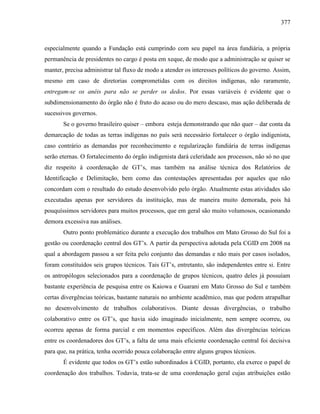 377
especialmente quando a Fundação está cumprindo com seu papel na área fundiária, a própria
permanência de presidentes no cargo é posta em xeque, de modo que a administração se quiser se
manter, precisa administrar tal fluxo de modo a atender os interesses políticos do governo. Assim,
mesmo em caso de diretorias comprometidas com os direitos indígenas, não raramente,
entregam-se os anéis para não se perder os dedos. Por essas variáveis é evidente que o
subdimensionamento do órgão não é fruto do acaso ou do mero descaso, mas ação deliberada de
sucessivos governos.
Se o governo brasileiro quiser – embora esteja demonstrando que não quer – dar conta da
demarcação de todas as terras indígenas no país será necessário fortalecer o órgão indigenista,
caso contrário as demandas por reconhecimento e regularização fundiária de terras indígenas
serão eternas. O fortalecimento do órgão indigenista dará celeridade aos processos, não só no que
diz respeito à coordenação de GT’s, mas também na análise técnica dos Relatórios de
Identificação e Delimitação, bem como das contestações apresentadas por aqueles que não
concordam com o resultado do estudo desenvolvido pelo órgão. Atualmente estas atividades são
executadas apenas por servidores da instituição, mas de maneira muito demorada, pois há
pouquíssimos servidores para muitos processos, que em geral são muito volumosos, ocasionando
demora excessiva nas análises.
Outro ponto problemático durante a execução dos trabalhos em Mato Grosso do Sul foi a
gestão ou coordenação central dos GT’s. A partir da perspectiva adotada pela CGID em 2008 na
qual a abordagem passou a ser feita pelo conjunto das demandas e não mais por casos isolados,
foram constituídos seis grupos técnicos. Tais GT’s, entretanto, são independentes entre si. Entre
os antropólogos selecionados para a coordenação de grupos técnicos, quatro deles já possuíam
bastante experiência de pesquisa entre os Kaiowa e Guarani em Mato Grosso do Sul e também
certas divergências teóricas, bastante naturais no ambiente acadêmico, mas que podem atrapalhar
no desenvolvimento de trabalhos colaborativos. Diante dessas divergências, o trabalho
colaborativo entre os GT’s, que havia sido imaginado inicialmente, nem sempre ocorreu, ou
ocorreu apenas de forma parcial e em momentos específicos. Além das divergências teóricas
entre os coordenadores dos GT’s, a falta de uma mais eficiente coordenação central foi decisiva
para que, na prática, tenha ocorrido pouca colaboração entre alguns grupos técnicos.
É evidente que todos os GT’s estão subordinados à CGID, portanto, ela exerce o papel de
coordenação dos trabalhos. Todavia, trata-se de uma coordenação geral cujas atribuições estão
 