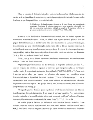 37
Mas, se o estado de desterritorialização é também fundamental na vida humana, de fato
ele não se dá na literalidade do termo, pois os grupos humanos desterritorializados buscam modos
de adaptação que lhes possibilitem a reterritorialização.
[...] Cada povo deslocado procura, de uma ou de outra forma, sua relocalização
no espaço. O processo de criar um espaço novo torna-se, assim, primordial, e se
dá, em parte, pela manipulação múltipla e complexa da memória coletiva no
processo de ajustamento ao novo local (LITTLE, 1994, p. 11).
Como se vê, os processos de desterritorialização existem, mas são sempre seguidos por
movimentos de reterritorialização. Assim, se embora com alguma ressalva possa-se falar em
grupos desterritorializados, o melhor seria falar em movimentos de des-reterritorialização.
Evidentemente que esta reterritorialização muitas vezes não se dá nas mesmas condições da
territorialização anterior e nem elimina nos grupos o desejo de retorno às origens, por isso, para
caracterizá-las, pode-se falar em territorialização precária, conforme proposto por Haesbaert
(2010, p. 313), noção à qual voltarei mais adiante.
Little (1994, p. 9-10) destaca ainda que o movimento humano se dá pelos mais diversos
motivos. O autor deu ênfase a sete deles.
O primeiro grupo mencionado é o dos nômades, os migrantes contínuos, os quais “[...]
têm um conjunto de orientações espaciais e temporais que incorpora noções de movimento
regular e ciclos de concentração e dispersão demográfica [...]” (LITTLE, 1994, p. 9). Neste caso,
é preciso deixar claro que mesmo os nômades não podem ser entendidos como
desterritorializados na literalidade do termo. Haesbaert (1994, p. 242) destaca que “[...] ele se
reterritorializa pela ‘desterritorialização’, ou em outras palavras, sua territorialidade é construída
na própria mobilidade espacial. Até porque não se trata de um movimento pelo movimento,
completamente sem rumo [...]”.
O segundo grupo é formado pelas populações envolvidas em fenômenos de diáspora.
Quando ocorre a dispersão demográfica de um grupo de um lugar específico “[...] num momento
histórico particular, cria uma identidade única, onde o grupo é ‘unificado’ pela memória desse
lugar geográfico que muitos, senão a maioria, nunca viram” (LITTLE, 1994, p. 9).
O terceiro grupo é formado por vítimas de deslocamentos diretos e forçados. Como
exemplo, além dos escravos negros trazidos da África para a América entre os séculos XVI e
XIX, o autor cita o caso dos indígenas Cherokee que foram desterrados em massa de suas terras
 