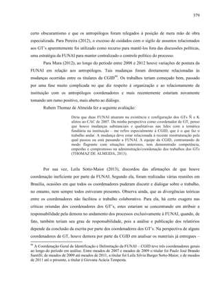 379
certo obscurantismo e que os antropólogos foram relegados à posição de mera mão de obra
especializada. Para Pereira (2012), o excesso de cuidados com o sigilo de assuntos relacionados
aos GT’s aparentemente foi utilizado como recurso para mantê-los fora das discussões políticas,
uma estratégia da FUNAI para manter centralizado o controle político do processo.
Para Mura (2012), ao longo do período entre 2008 e 2012 houve variações de postura da
FUNAI em relação aos antropólogos. Tais mudanças foram diretamente relacionadas às
mudanças ocorridas entre os titulares da CGID99
. Os trabalhos teriam começado bem, passado
por uma fase muito complicada no que diz respeito à organização e ao relacionamento da
instituição com os antropólogos coordenadores e mais recentemente estariam novamente
tomando um rumo positivo, mais aberto ao diálogo.
Rubem Thomaz de Almeida fez a seguinte avaliação:
Diria que duas FUNAI atuaram na existência e configuração dos GTs Ñ e K
afetos ao CAC de 2007. Da minha perspectiva como coordenador de GT, penso
que houve mudanças substanciais e qualitativas nas lides com a temática
fundiária na instituição – me refiro especialmente à CGID, que é o que faz o
trabalho andar. A mudança deve estar relacionada à recente reestruturação pela
qual passou ou está passando a FUNAI. A equipe da CGID, contrastando de
modo flagrante com situações anteriores, tem demonstrado competência,
empenho e compromisso na administração/coordenação dos trabalhos dos GTs
(THOMAZ DE ALMEIDA, 2013).
Por sua vez, Leila Sotto-Maior (2013), discordou das afirmações de que houve
coordenação ineficiente por parte da FUNAI. Segundo ela, foram realizadas várias reuniões em
Brasília, ocasiões em que todos os coordenadores puderam discutir e dialogar sobre o trabalho,
no entanto, nem sempre todos estiveram presentes. Observa ainda, que as divergências teóricas
entre os coordenadores não facilitou o trabalho colaborativo. Para ela, há certo exagero nas
críticas oriundas dos coordenadores dos GT’s, estes estariam se concentrando em atribuir a
responsabilidade pela demora no andamento dos processos exclusivamente à FUNAI, quando, de
fato, também teriam seu grau de responsabilidade, pois a análise e publicação dos relatórios
depende da conclusão da escrita por parte dos coordenadores dos GT’s. Na perspectiva de alguns
coordenadores de GT, houve demora por parte da CGID em analisar os materiais já entregues –
99
A Coordenação Geral de Identificação e Delimitação da FUNAI – CGID teve três coordenadores gerais
ao longo do período em análise. Entre meados de 2007 e meados de 2009 o titular foi Paulo José Brando
Santilli; de meados de 2009 até meados de 2011, a titular foi Leila Silvia Burger Sotto-Maior; e de meados
de 2011 até o presente, a titular é Giovana Acácia Tempesta.
 