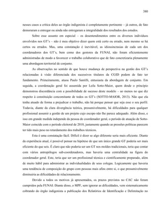 380
nesses casos a crítica deles ao órgão indigenista é completamente pertinente – já outros, de fato
demoraram a entregar ou ainda não entregaram a integralidade dos resultados dos estudos.
Sobre esse assunto em especial – os desentendimentos entre os diversos indivíduos
envolvidos nos GT’s – não é meu objetivo dizer quem está certo ou errado, nem mesmo se há
certos ou errados. Mas, uma constatação é inevitável, as idiossincrasias de cada um dos
coordenadores dos GT’s, bem como dos gestores da FUNAI, não foram eficientemente
administradas de modo a favorecer o trabalho colaborativo que de fato concretizaria plenamente
uma abordagem territorial de conjunto.
As observações no sentido de que houve mudança de perspectiva na gestão dos GT’s
relacionadas à visão diferenciada dos sucessivos titulares da CGID podem de fato ter
fundamento. Primeiramente, atuou Paulo Santilli, entusiasta da abordagem de conjunto. Em
seguida, a coordenação geral foi assumida por Leila Sotto-Maior, quem desde o princípio
demonstrou discordância com a possibilidade de sucesso deste modelo – ao menos no que diz
respeito à constituição concomitante de todos os GT’s (SOTTO-MAIOR, 2013). Não que ela
tenha atuado de forma a prejudicar o trabalho, não há porque pensar que seja esse o seu perfil.
Todavia, diante da clara divergência teórica, presumivelmente, há dificuldades para qualquer
profissional assumir a gestão de um projeto cujo escopo não lhe parece adequado. Além disso, e
isso em grande medida independe da pessoa do coordenador geral, o período de atuação de Sotto-
Maior coincide com o período eleitoral de 2010, justamente quando as pressões políticas parecem
ter tido mais peso no retardamento dos trabalhos técnicos.
Esta é uma constatação fácil. Difícil é dizer se algo diferente seria mais eficiente. Diante
da experiência atual, é possível pensar na hipótese de que um único grande GT poderia ser mais
eficiente do que seis. É claro que não poderia ser um GT nos moldes tradicionais, teria que contar
com vários antropólogos sub-coordenadores, mas haveria uma centralidade na figura do
coordenador geral. Este, teria que ser um profissional técnica e cientificamente preparado, além
de muito hábil para administrar as individualidades de seus colegas. Logicamente que haveria
uma tendência de composição do grupo com pessoas mais afins entre si, o que presumivelmente
diminuiria as dificuldades de relacionamento.
Devido a todos os motivos já apresentados, os prazos previstos no CAC não foram
cumpridos pela FUNAI. Diante disso, o MPF, sem ignorar as dificuldades, vem sistematicamente
cobrando do órgão indigenista a publicação dos Relatórios de Identificação e Delimitação no
 