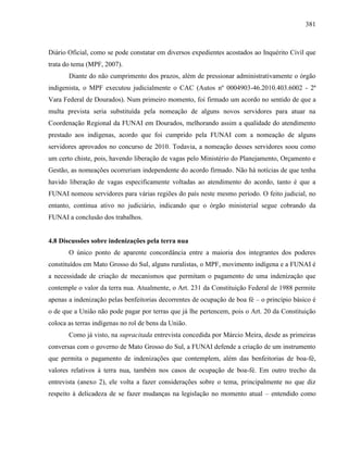 381
Diário Oficial, como se pode constatar em diversos expedientes acostados ao Inquérito Civil que
trata do tema (MPF, 2007).
Diante do não cumprimento dos prazos, além de pressionar administrativamente o órgão
indigenista, o MPF executou judicialmente o CAC (Autos nº 0004903-46.2010.403.6002 - 2ª
Vara Federal de Dourados). Num primeiro momento, foi firmado um acordo no sentido de que a
multa prevista seria substituída pela nomeação de alguns novos servidores para atuar na
Coordenação Regional da FUNAI em Dourados, melhorando assim a qualidade do atendimento
prestado aos indígenas, acordo que foi cumprido pela FUNAI com a nomeação de alguns
servidores aprovados no concurso de 2010. Todavia, a nomeação desses servidores soou como
um certo chiste, pois, havendo liberação de vagas pelo Ministério do Planejamento, Orçamento e
Gestão, as nomeações ocorreriam independente do acordo firmado. Não há notícias de que tenha
havido liberação de vagas especificamente voltadas ao atendimento do acordo, tanto é que a
FUNAI nomeou servidores para várias regiões do país neste mesmo período. O feito judicial, no
entanto, continua ativo no judiciário, indicando que o órgão ministerial segue cobrando da
FUNAI a conclusão dos trabalhos.
4.8 Discussões sobre indenizações pela terra nua
O único ponto de aparente concordância entre a maioria dos integrantes dos poderes
constituídos em Mato Grosso do Sul, alguns ruralistas, o MPF, movimento indígena e a FUNAI é
a necessidade de criação de mecanismos que permitam o pagamento de uma indenização que
contemple o valor da terra nua. Atualmente, o Art. 231 da Constituição Federal de 1988 permite
apenas a indenização pelas benfeitorias decorrentes de ocupação de boa fé – o princípio básico é
o de que a União não pode pagar por terras que já lhe pertencem, pois o Art. 20 da Constituição
coloca as terras indígenas no rol de bens da União.
Como já visto, na supracitada entrevista concedida por Márcio Meira, desde as primeiras
conversas com o governo de Mato Grosso do Sul, a FUNAI defende a criação de um instrumento
que permita o pagamento de indenizações que contemplem, além das benfeitorias de boa-fé,
valores relativos à terra nua, também nos casos de ocupação de boa-fé. Em outro trecho da
entrevista (anexo 2), ele volta a fazer considerações sobre o tema, principalmente no que diz
respeito à delicadeza de se fazer mudanças na legislação no momento atual – entendido como
 