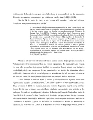 382
politicamente desfavorável, mas por outro lado afirma a necessidade de se dar tratamentos
diferentes aos pequenos proprietários e aos grileiros de grandes áreas (MEIRA, 2012).
No dia 24 de junho de 2009, o site “Agora MS” noticiou: “União vai indenizar
fazendeiros para garantir demarcação em MS”.
A União deverá indenizar os proprietários de terras de Mato Grosso do Sul que
tiverem suas áreas definidas pelos estudos antropológicos como terra indígena.
A decisão ocorreu ontem em Brasília em reunião envolvendo Ministério da
Justiça, Casa Civil, FUNAI (Fundação Nacional do Índio), Governo de Mato
Grosso do Sul e ACRISSUL (Associação dos Criadores de Mato Grosso do Sul).
De acordo com o deputado Pedro Kemp (PT), membro da Comissão de
Desenvolvimento Agrário e Assuntos Indígenas da Assembléia, os estudos
antropológicos em 26 áreas na região Sul do Estado devem ser retomados em
agosto, com a participação da Polícia Federal. Paralelamente ao trabalho da
FUNAI, o Ministério da Justiça fará estudos jurídicos a fim de garantir
legalmente a indenização da terra nua aos proprietários detentores de títulos.
“Nós tivemos ontem um dia histórico para Mato Grosso do Sul. Com a
possibilidade de indenização, abrimos um caminho para a negociação pacífica
sobre a questão das demarcações”, disse Kemp.
[...] (UNIÃO VAI, 2009).
O que de fato deve ter sido anunciado nessa reunião foi uma disposição do Ministério da
Justiça para encontrar uma saída jurídica que permita o pagamento das indenizações, até porque,
por ora, não há nenhum instrumento jurídico ou normativo federal vigente que indique a
possibilidade efetiva do pagamento de tais indenizações. No âmbito das discussões sobre a
problemática da demarcação de terras indígenas em Mato Grosso do Sul, o tema da indenização
por terra nua vem e vai, mas o governo federal ainda não tem uma posição definitiva.
Várias reuniões e tratativas sobre o assunto já foram realizadas, algumas delas estão
registradas no Inquérito Civil Público nº 1.21.001.000065/2007-44 do MPF de Dourados. No dia
30 de novembro de 2012, por exemplo, mais uma comitiva do governo federal esteve em Mato
Grosso do Sul para se reunir com autoridades estaduais, representantes dos ruralistas e dos
indígenas. Formada por servidores do Ministério da Justiça, da Fundação Nacional do Índio, da
Casa Civil, da Secretaria-Geral da Presidência da República, da Secretaria de Direitos Humanos,
da Advocacia Geral da União, da Secretaria Especial de Saúde Indígena, do Instituto Nacional de
Colonização e Reforma Agrária, da Secretaria do Patrimônio da União, do Ministério da
Educação, do Ministério da Cultura e da Secretaria Nacional de Segurança Pública, além de
 