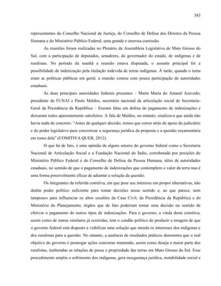 383
representantes do Conselho Nacional de Justiça, do Conselho de Defesa dos Direitos da Pessoa
Humana e do Ministério Público Federal, uma grande e onerosa comissão.
As reuniões foram realizadas no Plenário da Assembleia Legislativa de Mato Grosso do
Sul, com a participação de deputados, senadores, do governador do estado, de indígenas e de
ruralistas. No período da manhã a reunião estava disputada, o assunto principal foi a
possibilidade de indenização pela titulação indevida de terras indígenas. À tarde, quando o tema
eram as políticas públicas em geral, a reunião contou com pouca participação de autoridades
estaduais.
As duas principais autoridades federais presentes – Marta Maria do Amaral Azevedo,
presidente da FUNAI e Paulo Maldos, secretário nacional de articulação social de Secretaria-
Geral da Presidência da República – fizeram falas em defesa do pagamento de indenizações e
deixaram todos aparentemente satisfeitos. A fala de Maldos, no entanto, sinalizava que ainda não
havia nada de concreto: “Antes de qualquer decisão, temos que correr atrás de apoio do judiciário
e do poder legislativo para concretizar a segurança jurídica da proposta e a questão orçamentária
em torno dela” (COMITIVA QUER, 2012).
O que há de fato, é uma opinião de alguns setores do governo federal como a Secretaria
Nacional de Articulação Social e a Fundação Nacional do Índio, corroborada por posições do
Ministério Público Federal e do Conselho de Defesa da Pessoa Humana, além de autoridades
estaduais, no sentido de que o pagamento de indenizações que contemplem o valor da terra nua é
uma forma possivelmente eficaz de adiantar a solução da questão.
Os integrantes da referida comitiva, em que pese seu interesse em propor alternativas, não
detêm poder político suficiente para tomar decisões nesse sentido e, ao que parece, nem
tampouco para influenciar os altos escalões da Casa Civil, da Presidência da República e do
Ministério do Planejamento, órgãos que de fato poderiam tomar uma decisão no sentido de
efetivar o pagamento de outros tipos de indenizações. Para o governo, a vinda desta comitiva,
assim como de outras similares já ocorridas, tem o condão político de produzir a imagem de que
o governo federal está disposto a viabilizar uma solução que atenda os interesses dos indígenas e
dos ruralistas para a questão. No entanto, a ausência de resultados práticos demonstra que o real
objetivo do governo é postergar ações concretas mantendo, assim como deseja a maior parte dos
ruralistas, inalteradas as relações de posse e propriedade das terras em Mato Grosso do Sul. Esse
procedimento amplia o sofrimento dos indígenas, gera insegurança jurídica, instabilidade social e
 