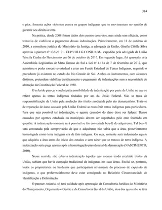 384
o pior, fomenta ações violentas contra os grupos indígenas que se movimentam no sentido de
garantir seu direito à terra.
Na prática, desde 2008 foram dados dois passos concretos, mas ainda sem eficácia, como
tentativa de viabilizar o pagamento dessas indenizações. Primeiramente, em 11 de outubro de
2010, a consultora jurídica do Ministério da Justiça, a advogada da União, Giselle Cibilla Silva
aprovou o parecer nº 136/2010 – CEP/COLEG/CONJUR/MJ, expedido pela advogada da União
Priscila Cunha do Nascimento em 06 de outubro de 2010. Em segundo lugar, foi aprovada pela
Assembleia Legislativa de Mato Grosso do Sul a Lei nº 4.164 de 7 de fevereiro de 2012, que
autorizou o poder executivo estadual a criar um Fundo Estadual de Terras Indígenas, seguindo o
precedente já existente no estado do Rio Grande do Sul. Ambos os instrumentos, com alcances
distintos, pretendem viabilizar juridicamente o pagamento de indenizações sem a necessidade de
alteração da Constituição Federal de 1988.
O referido parecer conclui pela possibilidade de indenização por parte da União no que se
refere apenas às terras indígenas tituladas por ato da União Federal. Não se trata de
responsabilização da União pela anulação dos títulos produzida pelo ato demarcatório. Trata-se
de reparação de dano causado pela União Federal ao transferir terras indígenas para particulares.
Para que seja possível tal indenização, o agente causador do dano deve ser federal. Danos
causados por agentes estaduais ou municipais devem ser suportados pelo ente federado em
questão. A indenização somente será possível se for constatada boa-fé do adquirente. Tal boa-fé
será constatada pela comprovação de que o adquirente não sabia que a área, posteriormente
homologada como terra indígena era de fato indígena. Ou seja, somente será indenizado aquele
que adquiriu a área antes do início dos estudos e sem saber que se tratava de terra indígena. A
indenização seria paga apenas após a homologação presidencial da demarcação (NASCIMENTO,
2010).
Nesse sentido, não caberia indenização àqueles que mesmo tendo recebido títulos da
União, sabiam que havia ocupação tradicional de indígenas em suas áreas. Exclui-se, portanto,
todos os proprietários ou herdeiros que participaram ativamente do processo de expulsão de
indígenas, o que preferencialmente deve estar consignado no Relatório Circunstanciado de
Identificação e Delimitação.
O parecer, todavia, só terá validade após aprovação da Consultoria Jurídica do Ministério
do Planejamento, Orçamento e Gestão e da Consultoria Geral da União, atos dos quais não se têm
 