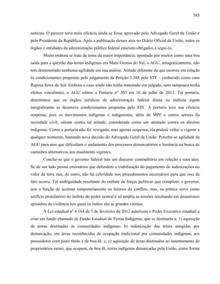 385
notícias. O parecer teria mais eficácia ainda se fosse aprovado pelo Advogado Geral da União e
pelo Presidente da República. Após a publicação desses atos no Diário Oficial da União, todos os
órgãos e entidades da administração pública federal estariam obrigados a segui-lo.
Muito embora se trate de tema da maior importância, apontado por muitos como uma boa
saída para a questão das terras indígenas em Mato Grosso do Sul, a AGU, antagonicamente, não
tem demonstrado nenhuma agilidade em sua análise. Atitude diferente da que ocorreu em relação
às condicionantes propostas pelo julgamento da Petição 3.388 pelo STF – conhecido como caso
Raposa Serra do Sol. Embora o caso ainda não tenha transitado em julgado, nem tampouco tenha
efeitos vinculantes, a AGU editou a Portaria nº 303 em 16 de julho de 2012. Tal portaria,
determinou que os órgãos jurídicos da administração federal direta ou indireta sigam
integralmente as dezenove condicionantes propostas pelo STF. A portaria teve sua eficácia
suspensa, pois os movimentos indígenas e indigenistas, além do MPF e outros setores da
sociedade civil, saíram contra tal atitude, considerada como um atentado contra os direitos
indígenas. Como a portaria não foi revogada, mas apenas suspensa, ela poderá voltar a vigorar a
qualquer momento, bastando nova decisão do Advogado Geral da União. Percebe-se agilidade da
AGU para atos que dificultam o andamento dos processos demarcatórios e leniência na busca de
caminhos alternativos aos atualmente vigentes.
Conclui-se que o governo federal tem um discurso contraditório em relação a seus atos.
Se de um lado possui emissários que defendem a viabilização do pagamento de indenizações no
valor da terra nua, de outro, não há celeridade nos procedimentos necessários para que isso de
fato ocorra. Tal ambiguidade resultante do embate de forças políticas que compõem o governo,
tem a função de acalmar temporariamente os ânimos do conflito, mas, na prática serve como
artifício protelatório no âmbito do poder central e só amplia as tensões resultando em desastrosos
episódios de violência nos quais os índios são as grandes vítimas.
A Lei estadual nº 4.164 de 7 de fevereiro de 2012 autorizou o Poder Executivo estadual a
criar um fundo chamado de Fundo Estadual de Terras Indígenas, que se destinaria a: 1) aquisição
de terras destinadas às comunidades indígenas; b) indenização das terras atingidas por
demarcação, em áreas reconhecidas de ocupação tradicional por comunidades indígenas, aos
possuidores com justo título e de boa-fé; e, c) aquisição de áreas destinadas ao assentamento de
proprietários rurais, que ocupem, de boa-fé, terras indígenas demarcadas pela União, como forma
 