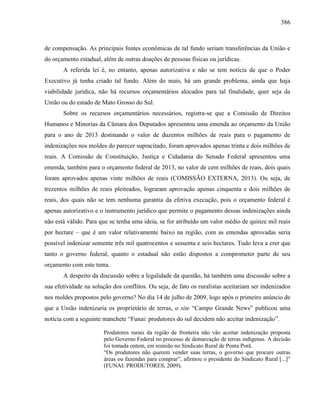 386
de compensação. As principais fontes econômicas de tal fundo seriam transferências da União e
do orçamento estadual, além de outras doações de pessoas físicas ou jurídicas.
A referida lei é, no entanto, apenas autorizativa e não se tem notícia de que o Poder
Executivo já tenha criado tal fundo. Além do mais, há um grande problema, ainda que haja
viabilidade jurídica, não há recursos orçamentários alocados para tal finalidade, quer seja da
União ou do estado de Mato Grosso do Sul.
Sobre os recursos orçamentários necessários, registra-se que a Comissão de Direitos
Humanos e Minorias da Câmara dos Deputados apresentou uma emenda ao orçamento da União
para o ano de 2013 destinando o valor de duzentos milhões de reais para o pagamento de
indenizações nos moldes do parecer supracitado, foram aprovados apenas trinta e dois milhões de
reais. A Comissão de Constituição, Justiça e Cidadania do Senado Federal apresentou uma
emenda, também para o orçamento federal de 2013, no valor de cem milhões de reais, dois quais
foram aprovados apenas vinte milhões de reais (COMISSÃO EXTERNA, 2013). Ou seja, de
trezentos milhões de reais pleiteados, lograram aprovação apenas cinquenta e dois milhões de
reais, dos quais não se tem nenhuma garantia da efetiva execução, pois o orçamento federal é
apenas autorizativo e o instrumento jurídico que permite o pagamento dessas indenizações ainda
não está válido. Para que se tenha uma ideia, se for atribuído um valor médio de quinze mil reais
por hectare – que é um valor relativamente baixo na região, com as emendas aprovadas seria
possível indenizar somente três mil quatrocentos e sessenta e seis hectares. Tudo leva a crer que
tanto o governo federal, quanto o estadual não estão dispostos a comprometer parte de seu
orçamento com este tema.
A despeito da discussão sobre a legalidade da questão, há também uma discussão sobre a
sua efetividade na solução dos conflitos. Ou seja, de fato os ruralistas aceitariam ser indenizados
nos moldes propostos pelo governo? No dia 14 de julho de 2009, logo após o primeiro anúncio de
que a União indenizaria os proprietário de terras, o site “Campo Grande News” publicou uma
notícia com a seguinte manchete “Funai: produtores do sul decidem não aceitar indenização”.
Produtores rurais da região de fronteira não vão aceitar indenização proposta
pelo Governo Federal no processo de demarcação de terras indígenas. A decisão
foi tomada ontem, em reunião no Sindicato Rural de Ponta Porã.
“Os produtores não querem vender suas terras, o governo que procure outras
áreas ou fazendas para comprar”, afirmou o presidente do Sindicato Rural [...]”
(FUNAI: PRODUTORES, 2009).
 