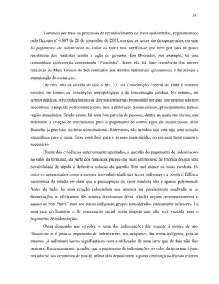 387
Tomando por base os processos de reconhecimento de áreas quilombolas, regulamentado
pelo Decreto nº 4.887 de 20 de novembro de 2003, em que as terras são desapropriadas, ou seja,
há pagamento de indenização no valor da terra nua, verifica-se que nem por isso há pouca
resistência dos ruralistas contra a ação do governo. Em Dourados, por exemplo, há uma
comunidade quilombola denominada “Picadinha”. Sobre ela, há forte resistência dos setores
ruralistas de Mato Grosso do Sul contrários aos direitos territoriais quilombolas e favoráveis à
manutenção do status quo.
De fato, não há dúvida de que o Art. 231 da Constituição Federal de 1988 é bastante
positivo em termos de concepções antropológicas e de conceituação jurídica. No entanto, em
termos práticos, o reconhecimento de direitos territoriais promovido por este instrumento não tem
encontrado o respaldo político necessário para a efetivação desses direitos, principalmente fora da
região amazônica. Sendo assim, há uma boa parcela de pessoas, dentre as quais me incluo, que
defendem a criação de mecanismos para o pagamento de outros tipos de indenizações, além
daquelas já previstas no texto constitucional. Entretanto, não acredito que esta seja uma solução
instantânea para o tema. Deve contribuir para o avanço mais rápido, porém nem tanto quanto o
necessário.
Diante das evidências anteriormente apontadas, a questão do pagamento de indenizações
no valor da terra nua, da parte dos ruralistas, parece-me mais um recurso de retórica do que uma
possibilidade de rápida e definitiva solução da questão. Um mal menor na visão ruralista. Os
entraves apresentados como a suposta improdutividade das terras indígenas e a possível falência
econômica do estado, revelam que a preocupação do setor ruralista não é apenas patrimonial.
Antes de tudo, há uma relação colonialista que ameaça ser parcialmente quebrada se as
demarcações se efetivarem. Os setores dominantes dessa relação negam peremptoriamente o
acesso ao bem “terra” para aos povos indígenas, grupos considerados etnicamente inferiores. Há
uma raiz civilizatória e de preconceito racial nessa disputa que não será vencida com o
pagamento de indenizações.
Outra discussão que envolve o tema das indenizações diz respeito à justiça do ato.
Discute-se se é justo o pagamento de indenizações aos ocupantes das terras indígenas, pois os
mesmos já auferiram lucros significativos com a utilização de uma terra que de fato não lhes
pertence. Particularmente, acredito que o pagamento de indenizações no valor da terra nua é justo
em relação aos ocupantes de boa-fé, afinal eles depositaram alguma confiança no Estado e foram
 