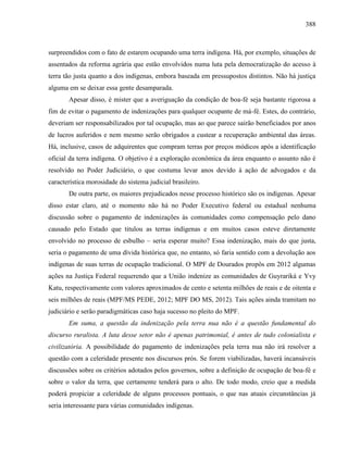 388
surpreendidos com o fato de estarem ocupando uma terra indígena. Há, por exemplo, situações de
assentados da reforma agrária que estão envolvidos numa luta pela democratização do acesso à
terra tão justa quanto a dos indígenas, embora baseada em pressupostos distintos. Não há justiça
alguma em se deixar essa gente desamparada.
Apesar disso, é mister que a averiguação da condição de boa-fé seja bastante rigorosa a
fim de evitar o pagamento de indenizações para qualquer ocupante de má-fé. Estes, do contrário,
deveriam ser responsabilizados por tal ocupação, mas ao que parece sairão beneficiados por anos
de lucros auferidos e nem mesmo serão obrigados a custear a recuperação ambiental das áreas.
Há, inclusive, casos de adquirentes que compram terras por preços módicos após a identificação
oficial da terra indígena. O objetivo é a exploração econômica da área enquanto o assunto não é
resolvido no Poder Judiciário, o que costuma levar anos devido à ação de advogados e da
característica morosidade do sistema judicial brasileiro.
De outra parte, os maiores prejudicados nesse processo histórico são os indígenas. Apesar
disso estar claro, até o momento não há no Poder Executivo federal ou estadual nenhuma
discussão sobre o pagamento de indenizações às comunidades como compensação pelo dano
causado pelo Estado que titulou as terras indígenas e em muitos casos esteve diretamente
envolvido no processo de esbulho – seria esperar muito? Essa indenização, mais do que justa,
seria o pagamento de uma dívida histórica que, no entanto, só faria sentido com a devolução aos
indígenas de suas terras de ocupação tradicional. O MPF de Dourados propôs em 2012 algumas
ações na Justiça Federal requerendo que a União indenize as comunidades de Guyrariká e Yvy
Katu, respectivamente com valores aproximados de cento e setenta milhões de reais e de oitenta e
seis milhões de reais (MPF/MS PEDE, 2012; MPF DO MS, 2012). Tais ações ainda tramitam no
judiciário e serão paradigmáticas caso haja sucesso no pleito do MPF.
Em suma, a questão da indenização pela terra nua não é a questão fundamental do
discurso ruralista. A luta desse setor não é apenas patrimonial, é antes de tudo colonialista e
civilizatória. A possibilidade do pagamento de indenizações pela terra nua não irá resolver a
questão com a celeridade presente nos discursos prós. Se forem viabilizadas, haverá incansáveis
discussões sobre os critérios adotados pelos governos, sobre a definição de ocupação de boa-fé e
sobre o valor da terra, que certamente tenderá para o alto. De todo modo, creio que a medida
poderá propiciar a celeridade de alguns processos pontuais, o que nas atuais circunstâncias já
seria interessante para várias comunidades indígenas.
 