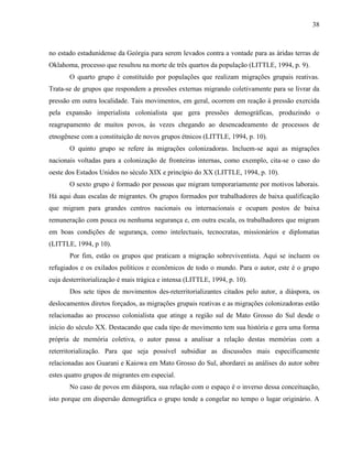 38
no estado estadunidense da Geórgia para serem levados contra a vontade para as áridas terras de
Oklahoma, processo que resultou na morte de três quartos da população (LITTLE, 1994, p. 9).
O quarto grupo é constituído por populações que realizam migrações grupais reativas.
Trata-se de grupos que respondem a pressões externas migrando coletivamente para se livrar da
pressão em outra localidade. Tais movimentos, em geral, ocorrem em reação à pressão exercida
pela expansão imperialista colonialista que gera pressões demográficas, produzindo o
reagrupamento de muitos povos, às vezes chegando ao desencadeamento de processos de
etnogênese com a constituição de novos grupos étnicos (LITTLE, 1994, p. 10).
O quinto grupo se refere às migrações colonizadoras. Incluem-se aqui as migrações
nacionais voltadas para a colonização de fronteiras internas, como exemplo, cita-se o caso do
oeste dos Estados Unidos no século XIX e princípio do XX (LITTLE, 1994, p. 10).
O sexto grupo é formado por pessoas que migram temporariamente por motivos laborais.
Há aqui duas escalas de migrantes. Os grupos formados por trabalhadores de baixa qualificação
que migram para grandes centros nacionais ou internacionais e ocupam postos de baixa
remuneração com pouca ou nenhuma segurança e, em outra escala, os trabalhadores que migram
em boas condições de segurança, como intelectuais, tecnocratas, missionários e diplomatas
(LITTLE, 1994, p 10).
Por fim, estão os grupos que praticam a migração sobreviventista. Aqui se incluem os
refugiados e os exilados políticos e econômicos de todo o mundo. Para o autor, este é o grupo
cuja desterritorialização é mais trágica e intensa (LITTLE, 1994, p. 10).
Dos sete tipos de movimentos des-reterritorializantes citados pelo autor, a diáspora, os
deslocamentos diretos forçados, as migrações grupais reativas e as migrações colonizadoras estão
relacionadas ao processo colonialista que atinge a região sul de Mato Grosso do Sul desde o
início do século XX. Destacando que cada tipo de movimento tem sua história e gera uma forma
própria de memória coletiva, o autor passa a analisar a relação destas memórias com a
reterritorialização. Para que seja possível subsidiar as discussões mais especificamente
relacionadas aos Guarani e Kaiowa em Mato Grosso do Sul, abordarei as análises do autor sobre
estes quatro grupos de migrantes em especial.
No caso de povos em diáspora, sua relação com o espaço é o inverso dessa conceituação,
isto porque em dispersão demográfica o grupo tende a congelar no tempo o lugar originário. A
 