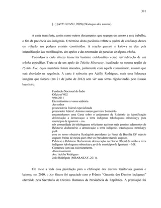 391
[...] (ATY GUASU, 2009) (Destaques dos autores).
A carta manifesta, assim como outros documentos que seguem em anexo a este trabalho,
o fim da paciência dos indígenas. O término desta paciência reflete a quebra de confiança destes
em relação aos poderes estatais constituídos. A reação guarani e kaiowa se deu pela
intensificação das mobilizações, dos apelos e das retomadas de parcelas de alguns tekoha.
Considero a carta abaixo transcrita bastante emblemática como reivindicação de um
tekoha específico. Trata-se de um apelo do Tekoha Mbaracay, localizado na mesma região de
Pyelito Kue, cujos membros foram atacados, juntamente com aquela comunidade, assunto que
será abordado na sequência. A carta é subscrita por Adélio Rodrigues, mais uma liderança
indígena que faleceu (em 21 de julho de 2012) sem ver suas terras regularizadas pelo Estado
brasileiro.
Fundação Nacional do Índio
Ofício nº 002
9/04/2011
Exelentissimo a vossa senhoria
Ao senhor
procuradoria federal especializada
procurador federal: Antonio marco guerreiro Salmeirão
encaminhamos uma Carta sobre o andamento de Relatorio de identificação
delimitação a demarcaçao a terra indígenas tekohaguasu mbarakayy puta
municipio de iguatemi – ms.
nós comunidade do tekohaguasu solicitamo acelerar mais possivel adamentos de
Relatorio declaratório a demarcação a terra indigenas tekohaguasu mbrakayy
pytã.
esse os nosso obejetiva Readquirir presidente da Funai de Brasilia DF márcio
augusto freitas de meira quer obter os Presidente marcio augusto.
Publicar o Relatorio Declaratorio demarcação no Diário Oficial da união a terra
indígenas tekohaguasu mbarakayy pytã de município de Iguaremi – MS.
Contamos com sua valorozamente.
Atenciosamente
Ass. Adelio Rodrigues
João Rodrigues (MBARAKAY, 2011).
Em meio a toda essa protelação para a efetivação dos direitos territoriais guarani e
kaiowa, em 2010, o Aty Guasu foi agraciado com o Prêmio “Garantia dos Direitos Indígenas”
oferecido pela Secretaria de Direitos Humanos da Presidência da República. A premiação foi
 