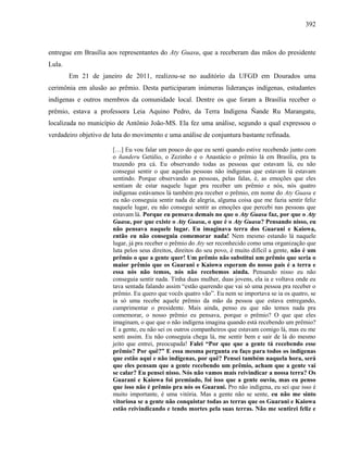 392
entregue em Brasília aos representantes do Aty Guasu, que a receberam das mãos do presidente
Lula.
Em 21 de janeiro de 2011, realizou-se no auditório da UFGD em Dourados uma
cerimônia em alusão ao prêmio. Desta participaram inúmeras lideranças indígenas, estudantes
indígenas e outros membros da comunidade local. Dentre os que foram a Brasília receber o
prêmio, estava a professora Leia Aquino Pedro, da Terra Indígena Ñande Ru Marangatu,
localizada no município de Antônio João-MS. Ela fez uma análise, segundo a qual expressou o
verdadeiro objetivo de luta do movimento e uma análise de conjuntura bastante refinada.
[…] Eu vou falar um pouco do que eu senti quando estive recebendo junto com
o ñanderu Getúlio, o Zezinho e o Anastácio o prêmio lá em Brasília, pra ta
trazendo pra cá. Eu observando todas as pessoas que estavam lá, eu não
consegui sentir o que aquelas pessoas não indígenas que estavam lá estavam
sentindo. Porque observando as pessoas, pelas falas, é, as emoções que eles
sentiam de estar naquele lugar pra receber um prêmio e nós, nós quatro
indígenas estávamos lá também pra receber o prêmio, em nome do Aty Guasu e
eu não conseguia sentir nada de alegria, alguma coisa que me fazia sentir feliz
naquele lugar, eu não consegui sentir as emoções que percebi nas pessoas que
estavam lá. Porque eu pensava demais no que o Aty Guasu faz, por que o Aty
Guasu, por que existe o Aty Guasu, o que é o Aty Guasu? Pensando nisso, eu
não pensava naquele lugar. Eu imaginava terra dos Guarani e Kaiowa,
então eu não conseguia comemorar nada! Nem mesmo estando lá naquele
lugar, já pra receber o prêmio do Aty ser reconhecido como uma organização que
luta pelos seus direitos, direitos do seu povo, é muito difícil a gente, não é um
prêmio o que a gente quer! Um prêmio não substitui um prêmio que seria o
maior prêmio que os Guarani e Kaiowa esperam do nosso país é a terra e
essa nós não temos, nós não recebemos ainda. Pensando nisso eu não
conseguia sentir nada. Tinha duas mulher, duas jovens, ela ia e voltava onde eu
tava sentada falando assim “estão querendo que vai só uma pessoa pra receber o
prêmio. Eu quero que vocês quatro vão”. Eu nem se importava se ia os quatro, se
ia só uma recebe aquele prêmio da mão da pessoa que estava entregando,
cumprimentar o presidente. Mais ainda, penso eu que não temos nada pra
comemorar, o nosso prêmio eu pensava, porque o prêmio? O que que eles
imaginam, o que que o não indígena imagina quando está recebendo um prêmio?
E a gente, eu não sei os outros companheiros que estavam comigo lá, mas eu me
senti assim. Eu não conseguia chega lá, me sentir bem e sair de lá do mesmo
jeito que entrei, preocupada! Falei “Por que que a gente tá recebendo esse
prêmio? Por quê?” E essa mesma pergunta eu faço para todos os indígenas
que estão aqui e não indígenas, por quê? Pensei também naquela hora, será
que eles pensam que a gente recebendo um prêmio, acham que a gente vai
se calar? Eu pensei nisso. Nós não vamos mais reivindicar a nossa terra? Os
Guarani e Kaiowa foi premiado, foi isso que a gente ouviu, mas eu penso
que isso não é prêmio pra nós os Guarani. Pro não indígena, eu sei que isso é
muito importante, é uma vitória. Mas a gente não se sente, eu não me sinto
vitoriosa se a gente não conquistar todas as terras que os Guarani e Kaiowa
estão reivindicando e tendo mortes pela suas terras. Não me sentirei feliz e
 