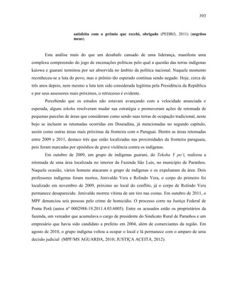 393
satisfeita com o prêmio que recebi, obrigado (PEDRO, 2011) (negritos
meus).
Esta análise mais do que um desabafo cansado de uma liderança, manifesta uma
complexa compreensão do jogo de encenações políticas pelo qual a questão das terras indígenas
kaiowa e guarani terminou por ser absorvida no âmbito da política nacional. Naquele momento
reconheceu-se a luta do povo, mas o prêmio tão esperado continua sendo negado. Hoje, cerca de
três anos depois, nem mesmo a luta tem sido considerada legítima pela Presidência da República
e por seus assessores mais próximos, o retrocesso é evidente.
Percebendo que os estudos não estavam avançando com a velocidade anunciada e
esperada, alguns tekoha resolveram mudar sua estratégia e promoveram ações de retomada de
pequenas parcelas de áreas que consideram como sendo suas terras de ocupação tradicional, neste
bojo se incluem as retomadas ocorridas em Douradina, já mencionadas no segundo capítulo,
assim como outras áreas mais próximas da fronteira com o Paraguai. Dentre as áreas retomadas
entre 2009 e 2011, destaco três que estão localizadas nas proximidades da fronteira paraguaia,
pois foram marcadas por episódios de grave violência contra os indígenas.
Em outubro de 2009, um grupo de indígenas guarani, do Tekoha Y po’i, realizou a
retomada de uma área localizada no interior da Fazenda São Luís, no município de Paranhos.
Naquela ocasião, vários homens atacaram o grupo de indígenas e os expulsaram da área. Dois
professores indígenas foram mortos, Jenivaldo Vera e Rolindo Vera, o corpo do primeiro foi
localizado em novembro de 2009, próximo ao local do conflito, já o corpo de Rolindo Vera
permanece desaparecido. Jenivaldo morreu vítima de um tiro nas costas. Em outubro de 2011, o
MPF denunciou seis pessoas pelo crime de homicídio. O processo corre na Justiça Federal de
Ponta Porã (autos nº 0002988-19.2011.4.03.6005). Entre os acusados estão os proprietários da
fazenda, um vereador que acumulava o cargo de presidente do Sindicato Rural de Paranhos e um
empresário que havia sido candidato a prefeito em 2004, além de comerciantes da região. Em
agosto de 2010, o grupo indígena voltou a ocupar o local e lá permanece com o amparo de uma
decisão judicial (MPF/MS AGUARDA, 2010; JUSTIÇA ACEITA, 2012).
 
