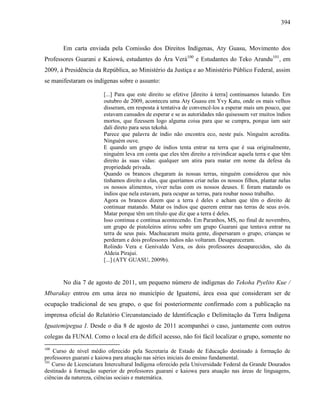 394
Em carta enviada pela Comissão dos Direitos Indígenas, Aty Guasu, Movimento dos
Professores Guarani e Kaiowá, estudantes do Ára Verá100
e Estudantes do Teko Arandu101
, em
2009, à Presidência da República, ao Ministério da Justiça e ao Ministério Público Federal, assim
se manifestaram os indígenas sobre o assunto:
[...] Para que este direito se efetive [direito à terra] continuamos lutando. Em
outubro de 2009, aconteceu uma Aty Guasu em Yvy Katu, onde os mais velhos
disseram, em resposta à tentativa de convencê-los a esperar mais um pouco, que
estavam cansados de esperar e se as autoridades não quisessem ver muitos índios
mortos, que fizessem logo alguma coisa para que se cumpra, porque iam sair
dali direto para seus tekohá.
Parece que palavra de índio não encontra eco, neste país. Ninguém acredita.
Ninguém ouve.
E quando um grupo de índios tenta entrar na terra que é sua originalmente,
ninguém leva em conta que eles têm direito a reivindicar aquela terra e que têm
direito às suas vidas: qualquer um atira para matar em nome da defesa da
propriedade privada.
Quando os brancos chegaram às nossas terras, ninguém considerou que nós
tínhamos direito a elas, que queríamos criar nelas os nossos filhos, plantar nelas
os nossos alimentos, viver nelas com os nossos deuses. E foram matando os
índios que nela estavam, para ocupar as terras, para roubar nosso trabalho.
Agora os brancos dizem que a terra é deles e acham que têm o direito de
continuar matando. Matar os índios que querem entrar nas terras de seus avós.
Matar porque têm um título que diz que a terra é deles.
Isso continua e continua acontecendo. Em Paranhos, MS, no final de novembro,
um grupo de pistoleiros atirou sobre um grupo Guarani que tentava entrar na
terra de seus pais. Machucaram muita gente, dispersaram o grupo, crianças se
perderam e dois professores índios não voltaram. Desapareceram.
Rolindo Vera e Genivaldo Vera, os dois professores desaparecidos, são da
Aldeia Pirajui.
[...] (ATY GUASU, 2009b).
No dia 7 de agosto de 2011, um pequeno número de indígenas do Tekoha Pyelito Kue /
Mbarakay entrou em uma área no município de Iguatemi, área essa que consideram ser de
ocupação tradicional de seu grupo, o que foi posteriormente confirmado com a publicação na
imprensa oficial do Relatório Circunstanciado de Identificação e Delimitação da Terra Indígena
Iguatemipegua I. Desde o dia 8 de agosto de 2011 acompanhei o caso, juntamente com outros
colegas da FUNAI. Como o local era de difícil acesso, não foi fácil localizar o grupo, somente no
100
Curso de nível médio oferecido pela Secretaria de Estado de Educação destinado à formação de
professores guarani e kaiowa para atuação nas séries iniciais do ensino fundamental.
101
Curso de Licenciatura Intercultural Indígena oferecido pela Universidade Federal da Grande Dourados
destinado à formação superior de professores guarani e kaiowa para atuação nas áreas de linguagens,
ciências da natureza, ciências sociais e matemática.
 