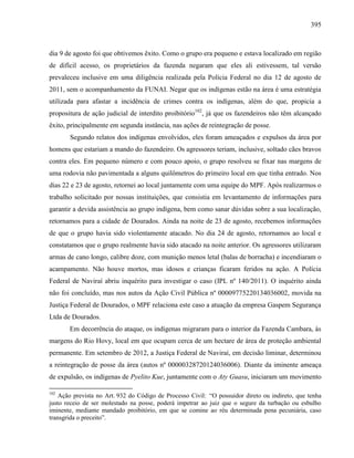 395
dia 9 de agosto foi que obtivemos êxito. Como o grupo era pequeno e estava localizado em região
de difícil acesso, os proprietários da fazenda negaram que eles ali estivessem, tal versão
prevaleceu inclusive em uma diligência realizada pela Polícia Federal no dia 12 de agosto de
2011, sem o acompanhamento da FUNAI. Negar que os indígenas estão na área é uma estratégia
utilizada para afastar a incidência de crimes contra os indígenas, além do que, propicia a
propositura de ação judicial de interdito proibitório102
, já que os fazendeiros não têm alcançado
êxito, principalmente em segunda instância, nas ações de reintegração de posse.
Segundo relatos dos indígenas envolvidos, eles foram ameaçados e expulsos da área por
homens que estariam a mando do fazendeiro. Os agressores teriam, inclusive, soltado cães bravos
contra eles. Em pequeno número e com pouco apoio, o grupo resolveu se fixar nas margens de
uma rodovia não pavimentada a alguns quilômetros do primeiro local em que tinha entrado. Nos
dias 22 e 23 de agosto, retornei ao local juntamente com uma equipe do MPF. Após realizarmos o
trabalho solicitado por nossas instituições, que consistia em levantamento de informações para
garantir a devida assistência ao grupo indígena, bem como sanar dúvidas sobre a sua localização,
retornamos para a cidade de Dourados. Ainda na noite de 23 de agosto, recebemos informações
de que o grupo havia sido violentamente atacado. No dia 24 de agosto, retornamos ao local e
constatamos que o grupo realmente havia sido atacado na noite anterior. Os agressores utilizaram
armas de cano longo, calibre doze, com munição menos letal (balas de borracha) e incendiaram o
acampamento. Não houve mortos, mas idosos e crianças ficaram feridos na ação. A Polícia
Federal de Naviraí abriu inquérito para investigar o caso (IPL nº 140/2011). O inquérito ainda
não foi concluído, mas nos autos da Ação Civil Pública nº 00009775220134036002, movida na
Justiça Federal de Dourados, o MPF relaciona este caso a atuação da empresa Gaspem Segurança
Ltda de Dourados.
Em decorrência do ataque, os indígenas migraram para o interior da Fazenda Cambara, às
margens do Rio Hovy, local em que ocupam cerca de um hectare de área de proteção ambiental
permanente. Em setembro de 2012, a Justiça Federal de Naviraí, em decisão liminar, determinou
a reintegração de posse da área (autos nº 00000328720124036006). Diante da iminente ameaça
de expulsão, os indígenas de Pyelito Kue, juntamente com o Aty Guasu, iniciaram um movimento
102
Ação prevista no Art. 932 do Código de Processo Civil: “O possuidor direto ou indireto, que tenha
justo receio de ser molestado na posse, poderá impetrar ao juiz que o segure da turbação ou esbulho
iminente, mediante mandado proibitório, em que se comine ao réu determinada pena pecuniária, caso
transgrida o preceito”.
 