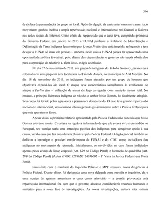 396
de defesa da permanência do grupo no local. Após divulgação da carta anteriormente transcrita, o
movimento ganhou inédita e ampla repercussão nacional e internacional pró-Guarani e Kaiowa
nas redes sociais da Internet. Como efeito da repercussão que o caso teve, cumprindo promessa
do Governo Federal, em janeiro de 2013 a FUNAI publicou o Relatório de Identificação e
Delimitação da Terra Indígena Iguatemipegua I, onde Pyelito Kue está inserido, reforçando a tese
de que a FUNAI só atua sob pressão – embora, neste caso a FUNAI pareça ter aproveitado uma
oportunidade política favorável, pois, diante das circunstâncias o governo não impôs obstáculos
para a aprovação do relatório e, além disso, exigiu celeridade.
No dia 07 de novembro de 2011, um grupo de indígenas do Tekoha Guaiviry, promoveu a
retomada em uma pequena área localizada na Fazenda Aurora, no município de Aral Moreira. No
dia 18 de novembro de 2011, os indígenas foram atacados por um grupo de homens que
objetivava expulsá-los do local. O ataque teve características semelhantes às verificadas no
ataque a Pyelito Kue – utilização de armas de fogo carregadas com munição menos letal. No
entanto, a principal liderança indígena do tekoha, o senhor Nísio Gomes, foi fatalmente atingido.
Seu corpo foi levado pelos agressores e permanece desaparecido. O caso teve grande repercussão
nacional e internacional, ocasionando intensa pressão governamental sobre a Polícia Federal para
que esta apurasse os fatos.
Apesar disso, o primeiro relatório apresentado pela Polícia Federal não concluiu que Nísio
Gomes estivesse morto. Circulava na região a informação de que ele estava vivo e escondido no
Paraguai, seu sumiço seria uma estratégia política dos indígenas para conquistar apoio à sua
causa, versão essa que foi considerada plausível pela Polícia Federal. O órgão policial também se
dedicou a investigar o possível envolvimento da FUNAI e do CIMI como incitadores dos
indígenas no movimento de retomada. Inicialmente, os envolvidos no caso foram indiciados
apenas pelos crimes de lesão corporal (Art. 129 do Código Penal) e formação de quadrilha (Art.
288 do Código Penal) (Autos nº 00019278620124036005 – 1ª Vara da Justiça Federal em Ponta
Porã).
Insatisfeito com o resultado do Inquérito Policial, o MPF requereu novas diligências à
Polícia Federal. Diante disso, foi designada uma nova delegada para presidir o inquérito, ela e
uma equipe de agentes assumiram o caso como prioritário – a pressão provocada pela
repercussão internacional fez com que o governo alocasse consideráveis recursos humanos e
materiais para a nova fase de investigações. As novas investigações, embora não tenham
 