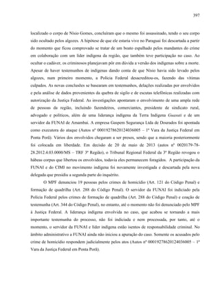 397
localizado o corpo de Nísio Gomes, concluíram que o mesmo foi assassinado, tendo o seu corpo
sido ocultado pelos algozes. A hipótese de que ele estaria vivo no Paraguai foi descartada a partir
do momento que ficou comprovado se tratar de um boato espalhado pelos mandantes do crime
em colaboração com um líder indígena da região, que também teve participação no caso. Ao
ocultar o cadáver, os criminosos planejavam pôr em dúvida a versão dos indígenas sobre a morte.
Apesar de haver testemunhos de indígenas dando conta de que Nísio havia sido levado pelos
algozes, num primeiro momento, a Polícia Federal desacreditou-os, fazendo das vítimas
culpados. As novas conclusões se basearam em testemunhos, delações realizadas por envolvidos
e pela análise de dados provenientes da quebra de sigilo e de escutas telefônicas realizadas com
autorização da Justiça Federal. As investigações apontaram o envolvimento de uma ampla rede
de pessoas da região, incluindo fazendeiros, comerciantes, presidente de sindicato rural,
advogado e políticos, além de uma liderança indígena da Terra Indígena Guasuti e de um
servidor da FUNAI de Amambai. A empresa Gaspem Segurança Ltda de Dourados foi apontada
como executora do ataque (Autos nº 00019278620124036005 – 1ª Vara da Justiça Federal em
Ponta Porã). Vários dos envolvidos chegaram a ser presos, sendo que a maioria posteriormente
foi colocada em liberdade. Em decisão de 20 de maio de 2013 (autos nº 0020179-78-
28.2012.4.03.0000/MS – TRF 3ª Região), o Tribunal Regional Federal da 3ª Região revogou o
hábeas corpus que libertou os envolvidos, todavia eles permanecem foragidos. A participação da
FUNAI e do CIMI no movimento indígena foi novamente investigada e descartada pela nova
delegada que presidiu a segunda parte do inquérito.
O MPF denunciou 19 pessoas pelos crimes de homicídio (Art. 121 do Código Penal) e
formação de quadrilha (Art. 288 do Código Penal). O servidor da FUNAI foi indiciado pela
Polícia Federal pelos crimes de formação de quadrilha (Art. 288 do Código Penal) e coação de
testemunha (Art. 344 do Código Penal), no entanto, até o momento não foi denunciado pelo MPF
à Justiça Federal. A liderança indígena envolvida no caso, que acabou se tornando a mais
importante testemunha do processo, não foi indiciada e nem processada, por tanto, até o
momento, o servidor da FUNAI e líder indígena estão isentos de responsabilidade criminal. No
âmbito administrativo a FUNAI ainda não iniciou a apuração do caso. Somente os acusados pelo
crime de homicídio respondem judicialmente pelos atos (Autos nº 00019278620124036005 – 1ª
Vara da Justiça Federal em Ponta Porã).
 