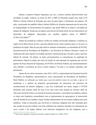 398
Quanto à empresa Gaspem Segurança, por ora, a mesma continua desenvolvendo suas
atividades na região. Todavia, no início de 2013 o MPF de Dourados propôs uma Ação Civil
Pública à Justiça Federal de Dourados por meio da qual requer o fechamento da empresa. Na
ação, o procurador da república Marco Antônio Delfino de Almeida argumenta que há uma série
de irregularidades no funcionamento da empresa e que desde 2004 ela se dedica a atividades de
despejo de indígenas. Sendo que em alguns casos há envolvimento direto de seus funcionários em
homicídios de indígenas relacionados aos conflitos agrários (autos nº 0000977-
52.2013.4.03.6002).103
Diante da escalada de violência verifica no conflito envolvendo indígenas e ruralistas na
região sul de Mato Grosso do Sul, o governo federal enviou várias comitivas para ver de perto os
problemas da região. Mais do que para efetivar soluções estruturantes, as autoridades da FUNAI,
Secretaria-Geral da Presidência da República e da Secretaria de Direitos Humanos vieram ao
estado para dar uma resposta à sociedade nacional e internacional que, em parte, acusa o governo
federal de omissão. Na prática, as ações governamentais se concentraram na ampliação de
policiamento federal na região, por meio da criação de uma operação de segurança que envolve
agentes da Força Nacional de Segurança, da FUNAI e da Polícia Federal, que momentaneamente
vêm inibindo a ocorrência de novos eventos trágicos. Tal ação é, no entanto, episódica, não
permanente.
Apesar de em vários momentos, entre 2011 e 2012, o representante da Secretaria-Geral da
Presidência da República, apresentando-se como representante da Presidência da República,
Paulo Maldos, ter afirmado aos índios que o governo federal estava do seu lado, o que se vê
atualmente é o anúncio de propostas governamentais de retrocessos nos processos de
reconhecimento de direitos indígenas, o que fica evidenciado nos atuais ataques à FUNAI
desferidos pela ministra chefe da Casa Civil, bem como pela atuação do ministro chefe da
Advocacia Geral da União e na omissão do ministro da justiça. A presidente da república, embora
se reúna com frequência extraordinária com os representantes do agronegócio, já transcorrido
mais da metade de seu mandato, sequer recebeu representantes do movimento indígena para uma
audiência. Todas as discussões que envolvem os interesses indígenas têm sido realizadas pelo
alto escalão do governo federal com forte influência de ruralistas, baseados em informações do
senso comum e de órgãos federais com interesses antagônicos aos dos indígenas, sem a
103
Sobre outros episódios violentos envolvendo a empresa Gaspem ver: (LIMA, 2012).
 