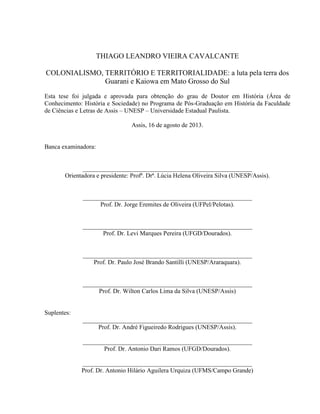 THIAGO LEANDRO VIEIRA CAVALCANTE
COLONIALISMO, TERRITÓRIO E TERRITORIALIDADE: a luta pela terra dos
Guarani e Kaiowa em Mato Grosso do Sul
Esta tese foi julgada e aprovada para obtenção do grau de Doutor em História (Área de
Conhecimento: História e Sociedade) no Programa de Pós-Graduação em História da Faculdade
de Ciências e Letras de Assis – UNESP – Universidade Estadual Paulista.
Assis, 16 de agosto de 2013.
Banca examinadora:
______________________________________________________
Orientadora e presidente: Profª. Drª. Lúcia Helena Oliveira Silva (UNESP/Assis).
______________________________________________________
Prof. Dr. Jorge Eremites de Oliveira (UFPel/Pelotas).
______________________________________________________
Prof. Dr. Levi Marques Pereira (UFGD/Dourados).
______________________________________________________
Prof. Dr. Paulo José Brando Santilli (UNESP/Araraquara).
______________________________________________________
Prof. Dr. Wilton Carlos Lima da Silva (UNESP/Assis)
Suplentes:
______________________________________________________
Prof. Dr. André Figueiredo Rodrigues (UNESP/Assis).
______________________________________________________
Prof. Dr. Antonio Dari Ramos (UFGD/Dourados).
______________________________________________________
Prof. Dr. Antonio Hilário Aguilera Urquiza (UFMS/Campo Grande)
 