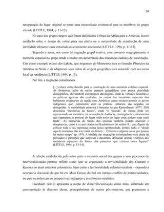 39
recuperação do lugar original se torna uma necessidade existencial para os membros do grupo
afetado (LITTLE, 1994, p. 11-12).
No caso dos grupos negros que foram deslocados à força da África para a América, houve
oscilação entre o desejo de voltar para sua pátria ou a necessidade de construção de uma
identidade afroamericana enraizada no continente americano (LITTLE, 1994, p. 11-12).
Segundo o autor, nos casos de migração grupal reativa, com posterior reagrupamento, a
memória espacial do grupo tende a mudar em decorrência das mudanças radicais de localização.
Cita como exemplo o caso dos Lakota, que migraram do Minnesota para as Grandes Planícies da
América do Norte e ali adaptaram seus mitos de origem geográfica para coincidir com seu novo
local de residência (LITTLE, 1994, p. 13).
Por fim, a migração colonizadora
[...] coloca outro desafio para a construção de uma memória coletiva espacial.
As fronteiras, além de serem espaços geográficos com pouca densidade
demográfica, são também construções ideológicas, onde as virtudes pioneiras e
as práticas agrárias são exaltadas, às custas das memórias espaciais dos
habitantes originários da região (nas Américas quase exclusivamente os povos
indígenas), que, juntamente com as práticas culturais, são negadas ou
denegridas. A mentalidade pioneira é baseada no que Kastenbaum (1977: 205)
denomina “memórias do futuro”, onde “o ‘sentido’ de futuro pode ser
representado na memória, na sensação de distância, contingência e movimento
que separaram as pessoas do lugar onde estão do lugar onde podem estar mais
tarde”. As memórias do futuro dos colonos também podem aparecer e
desaparecer, como é o caso citado por Kastenbaum do senhor R., que, depois de
colocar toda a sua esperança numa única oportunidade, perdeu tudo, e “desde
aquele momento não teve mais um futuro ... O futuro é alguma coisa que passou
há muito tempo” (p. 197). A história das migrações colonizadoras está cheia de
povoados e garimpos que surgiram e decaíram, deixando apenas vestígios das
memórias espaciais do futuro dos pioneiros que criaram esses lugares”
(LITTLE, 1994, p. 13-14).
A relação estabelecida pelo autor entre a memória social dos grupos e seus processos de
reterritorialização permite refletir como tem se organizado a territorialidade dos Guarani e
Kaiowa no atual contexto colonialista, bem como a territorialidade colonial-ruralista – expondo a
necessária discussão de que há em Mato Grosso do Sul um intenso conflito de territorialidades,
no qual se polarizam as perspectivas indígenas e as coloniais-ruralistas.
Haesbaert (2010) apresenta a noção de desterritorialização como mito, sobretudo em
contraposição às diversas ideias, principalmente de matriz pós-moderna, que presumem a
 