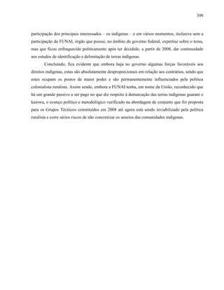 399
participação dos principais interessados – os indígenas – e em vários momentos, inclusive sem a
participação da FUNAI, órgão que possui, no âmbito do governo federal, expertise sobre o tema,
mas que ficou enfraquecido politicamente após ter decidido, a partir de 2008, dar continuidade
aos estudos de identificação e delimitação de terras indígenas.
Concluindo, fica evidente que embora haja no governo algumas forças favoráveis aos
direitos indígenas, estas são absolutamente desproporcionais em relação aos contrários, sendo que
estes ocupam os postos de maior poder e são permanentemente influenciados pela política
colonialista ruralista. Assim sendo, embora a FUNAI tenha, em nome da União, reconhecido que
há um grande passivo a ser pago no que diz respeito à demarcação das terras indígenas guarani e
kaiowa, o avanço político e metodológico verificado na abordagem de conjunto que foi proposta
para os Grupos Técnicos constituídos em 2008 até agora está sendo inviabilizado pela política
ruralista e corre sérios riscos de não concretizar os anseios das comunidades indígenas.
 