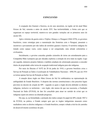 400
CONCLUSÃO
A ocupação dos Guarani e Kaiowa, ou de seus ancestrais, na região sul do atual Mato
Grosso do Sul, remonta a antes do século XVI. Sua territorialidade, a forma com que se
organizam no espaço territorial, manteve-se sem grandes variações até os primeiros anos do
século XX.
Após o término da guerra entre a Tríplice Aliança e o Paraguai (1864-1870), os governos
brasileiros, como estratégia para a manutenção das fronteiras com o Paraguai, passaram a
incentivar o povoamento por não índios do território guarani e kaiowa. O território indígena foi
tratado como espaço vazio, como espaço a ser conquistado, uma atitude colonialista e
civilizatória.
Inicialmente, o governo concedeu grandes extensões de terras em arrendamento para a
Companhia Mate Laranjeira que por décadas explorou a extração de erva mate na região. Logo
em seguida, inúmeros projetos federais e também estaduais de colonização passaram a conceder
títulos de propriedade sobre terras de ocupação tradicional indígena para não indígenas.
Por meio do Decreto nº 8.072 de 20 de junho de 1910, o governo brasileiro criou o
Serviço de Proteção ao Índio e Localização de Trabalhadores Nacionais – SPILTN, que em 1918
se tornou apenas Serviço de Proteção ao Índio – SPI.
A atuação desse órgão em Mato Grosso do Sul foi emblemática na representação da
ambiguidade do Estado Brasileiro. A despeito das normas constitucionais e dos preceitos legais
previstos no decreto de criação do SPI – segundo os quais o órgão deveria defender os direitos
indígenas, inclusive os territoriais – este órgão, não menos do que sua sucessora, a Fundação
Nacional do Índio (FUNAI), de fato foi concebido para atuar no sentido de evitar que os
indígenas sejam um entrave ao chamado progresso.
Ou seja, se, na formalidade, a proteção dos índios sempre foi papel do SPI e desde 1967 é
da FUNAI, na prática, o Estado sempre quis que os órgãos indigenistas atuassem como
mediadores entre os direitos indígenas e o Estado brasileiro, sempre voltado a tirá-los do caminho
do desenvolvimento econômico do país.
 