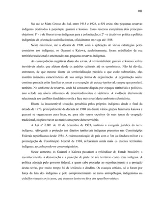 401
No sul de Mato Grosso do Sul, entre 1915 e 1928, o SPI criou oito pequenas reservas
indígenas destinadas à população guarani e kaiowa. Essas reservas cumpriram dois principais
objetivos: 1º - o de liberar terras indígenas para a colonização; e 2º - o de pôr em prática a política
indigenista de orientação assimilacionista, oficialmente em voga até 1988.
Neste entremeio, até a década de 1990, com a aplicação de várias estratégias pelos
contrários aos indígenas, os Guarani e Kaiowa, paulatinamente, foram esbulhados de seu
território tradicional e amontoados nas pequenas reservas indígenas.
As consequências negativas disso são várias. A territorialidade guarani e kaiowa sofreu
inevitáveis abalos que afetam desde os padrões culturais até os econômicos. Não há dúvida,
entretanto, de que mesmo diante da territorialização precária a que estão submetidos, eles
mantêm inúmeras características de sua antiga forma de organização. A organização social
continua pautada pelas famílias extensas e a ocupação do espaço territorial, sempre que possível,
também. No ambiente de reservas, onde há constante disputa por espaços territoriais e políticos,
isso eclode em níveis altíssimos de desentendimentos e violência. A violência diretamente
relacionada aos conflitos fundiários revela a face mais cruel deste ambiente colonialista.
Diante da insustentável situação, percebida pelos próprios indígenas desde o final da
década de 1970, principalmente da década de 1980 em diante vários grupos familiares kaiowa e
guarani se organizaram para lutar, ou para não serem expulsos de suas terras de ocupação
tradicional, ou para reaver ao menos uma parte deste território.
A Lei nº 6.001 de 19 de dezembro de 1973, instituiu a categoria jurídica da terra
indígena, reforçando a proteção aos direitos territoriais indígenas presentes nas Constituições
Federais republicanas desde 1934. A redemocratização do país com o fim da ditadura militar e a
promulgação da Constituição Federal de 1988, reforçaram ainda mais os direitos territoriais
indígenas, reconhecendo-os como originários.
Nesse contexto, os Guarani e Kaiowa passaram a reivindicar do Estado brasileiro o
reconhecimento, a demarcação e a proteção de parte de seu território como terra indígena. A
política adotada pelo governo federal, a quem cabe proceder ao reconhecimento e a proteção
destas terras, por muito tempo foi de leniência e desdém. Os avanços obtidos, só o foram por
força da luta dos indígenas e pelo comprometimento de raros antropólogos, indigenistas ou
cidadãos simpáticos à causa, que atuaram dentro ou fora dos aparelhos estatais.
 