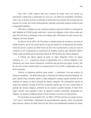 402
Entre 1983 e 2007, pode-se dizer que a política de Estado sobre esse assunto era
inteiramente voltada para a manutenção do status quo, em defesa da propriedade colonialista.
Tanto é que, a maioria das áreas reconhecidas e demarcadas nesse período merece passar por um
processo de revisão, pois foram tendencialmente reduzidas acarretando inegáveis prejuízos para
as populações indígenas.
Além disso, a letargia com que o judiciário analisa os processos relativos à contestação da
ação fundiária da FUNAI retarda ainda mais o acesso dos indígenas à terra. Disso resulta que
quase 80% das áreas reconhecidas como terra indígena após 1980 ainda não estão em posse dos
indígenas, são terras de papel.
No final do ano de 2007, a FUNAI adotou a inaudita posição de reconhecer, em nome do
Estado brasileiro, que há um enorme passivo no que diz respeito ao reconhecimento dos direitos
territoriais kaiowa e guarani em Mato Grosso do Sul. Esse reconhecimento se deu por meio da
assinatura de um Compromisso de Ajustamento de Conduta, proposto pelo Ministério Público
Federa, órgão incumbido pela Constituição Federal de 1988 da defesa dos direitos indígenas.
É evidente que alguns espaços de poder no órgão indigenista oficial, em alguns
momentos, foi – e é – ocupado por pessoas comprometidas com os direitos indígenas e isso,
juntamente com outros fatores conjunturais, contribuiu para que houvesse alguns avanços. Não
há como não ver boa vontade política na assinatura deste CAC em 2007, configurando assim um
desses momentos.
Todavia, as conjunturas políticas quase sempre – e atualmente é isto que acontece de
maneira avassaladora – são desfavoráveis para a efetivação dos direitos territoriais indígenas. Em
geral, quando forças contrárias atacam o órgão indigenista é porque naquele momento há uma
tendência de atuação na efetiva proteção dos direitos indígenas. Em contrapartida, quando há
elogios dos ruralistas à atuação da FUNAI, certamente significa que ela está se distanciando da
proteção dos direitos indígenas, sobretudo no diz respeito à questão fundiária. O fardo deste
órgão é pesado, nunca agradará a todos. Se agradar os poderes constituídos, desagradará aos
indígenas. Se agradar os indígenas atrairá a irá dos ruralistas com toda a sua força política.
Em decorrência do mencionado CAC, em 2008, a FUNAI constituiu seis grupos técnicos
- GT’s para a identificação e delimitação de aproximadamente quarenta tekoha reivindicados
pelos Guarani e Kaiowa em Mato Grosso do Sul. Houve uma fundamental mudança em relação
 