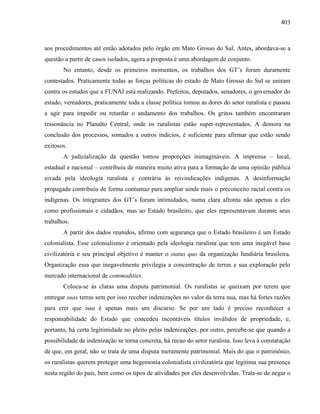 403
aos procedimentos até então adotados pelo órgão em Mato Grosso do Sul. Antes, abordava-se a
questão a partir de casos isolados, agora a proposta é uma abordagem de conjunto.
No entanto, desde os primeiros momentos, os trabalhos dos GT’s foram duramente
contestados. Praticamente todas as forças políticas do estado de Mato Grosso do Sul se uniram
contra os estudos que a FUNAI está realizando. Prefeitos, deputados, senadores, o governador do
estado, vereadores, praticamente toda a classe política tomou as dores do setor ruralista e passou
a agir para impedir ou retardar o andamento dos trabalhos. Os gritos também encontraram
ressonância no Planalto Central, onde os ruralistas estão super-representados. A demora na
conclusão dos processos, somados a outros indícios, é suficiente para afirmar que estão sendo
exitosos.
A judicialização da questão tomou proporções inimagináveis. A imprensa – local,
estadual e nacional – contribuiu de maneira muito ativa para a formação de uma opinião pública
eivada pela ideologia ruralista e contrária às reivindicações indígenas. A desinformação
propagada contribuiu de forma contumaz para ampliar ainda mais o preconceito racial contra os
indígenas. Os integrantes dos GT’s foram intimidados, numa clara afronta não apenas a eles
como profissionais e cidadãos, mas ao Estado brasileiro, que eles representavam durante seus
trabalhos.
A partir dos dados reunidos, afirmo com segurança que o Estado brasileiro é um Estado
colonialista. Esse colonialismo é orientado pela ideologia ruralista que tem uma inegável base
civilizatória e seu principal objetivo é manter o status quo da organização fundiária brasileira.
Organização essa que inegavelmente privilegia a concentração de terras e sua exploração pelo
mercado internacional de commodities.
Coloca-se às claras uma disputa patrimonial. Os ruralistas se queixam por terem que
entregar suas terras sem por isso receber indenizações no valor da terra nua, mas há fortes razões
para crer que isso é apenas mais um discurso. Se por um lado é preciso reconhecer a
responsabilidade do Estado que concedeu incontáveis títulos inválidos de propriedade, e,
portanto, há certa legitimidade no pleito pelas indenizações, por outro, percebe-se que quando a
possibilidade de indenização se torna concreta, há recuo do setor ruralista. Isso leva à constatação
de que, em geral, não se trata de uma disputa meramente patrimonial. Mais do que o patrimônio,
os ruralistas querem proteger uma hegemonia colonialista civilizatória que legitima sua presença
nesta região do país, bem como os tipos de atividades por eles desenvolvidas. Trata-se de negar o
 