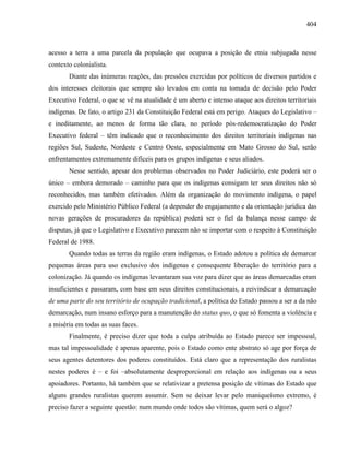 404
acesso a terra a uma parcela da população que ocupava a posição de etnia subjugada nesse
contexto colonialista.
Diante das inúmeras reações, das pressões exercidas por políticos de diversos partidos e
dos interesses eleitorais que sempre são levados em conta na tomada de decisão pelo Poder
Executivo Federal, o que se vê na atualidade é um aberto e intenso ataque aos direitos territoriais
indígenas. De fato, o artigo 231 da Constituição Federal está em perigo. Ataques do Legislativo –
e ineditamente, ao menos de forma tão clara, no período pós-redemocratização do Poder
Executivo federal – têm indicado que o reconhecimento dos direitos territoriais indígenas nas
regiões Sul, Sudeste, Nordeste e Centro Oeste, especialmente em Mato Grosso do Sul, serão
enfrentamentos extremamente difíceis para os grupos indígenas e seus aliados.
Nesse sentido, apesar dos problemas observados no Poder Judiciário, este poderá ser o
único – embora demorado – caminho para que os indígenas consigam ter seus direitos não só
reconhecidos, mas também efetivados. Além da organização do movimento indígena, o papel
exercido pelo Ministério Público Federal (a depender do engajamento e da orientação jurídica das
novas gerações de procuradores da república) poderá ser o fiel da balança nesse campo de
disputas, já que o Legislativo e Executivo parecem não se importar com o respeito à Constituição
Federal de 1988.
Quando todas as terras da região eram indígenas, o Estado adotou a política de demarcar
pequenas áreas para uso exclusivo dos indígenas e consequente liberação do território para a
colonização. Já quando os indígenas levantaram sua voz para dizer que as áreas demarcadas eram
insuficientes e passaram, com base em seus direitos constitucionais, a reivindicar a demarcação
de uma parte do seu território de ocupação tradicional, a política do Estado passou a ser a da não
demarcação, num insano esforço para a manutenção do status quo, o que só fomenta a violência e
a miséria em todas as suas faces.
Finalmente, é preciso dizer que toda a culpa atribuída ao Estado parece ser impessoal,
mas tal impessoalidade é apenas aparente, pois o Estado como ente abstrato só age por força de
seus agentes detentores dos poderes constituídos. Está claro que a representação dos ruralistas
nestes poderes é – e foi –absolutamente desproporcional em relação aos indígenas ou a seus
apoiadores. Portanto, há também que se relativizar a pretensa posição de vítimas do Estado que
alguns grandes ruralistas querem assumir. Sem se deixar levar pelo maniqueísmo extremo, é
preciso fazer a seguinte questão: num mundo onde todos são vítimas, quem será o algoz?
 