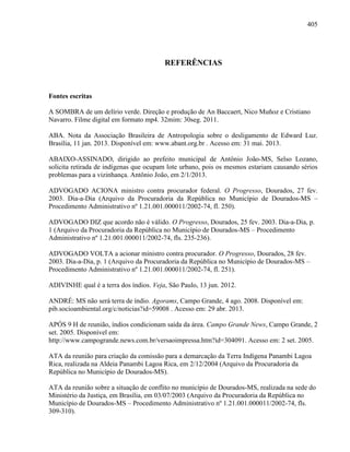 405
REFERÊNCIAS
Fontes escritas
A SOMBRA de um delírio verde. Direção e produção de An Baccaert, Nico Muñoz e Cristiano
Navarro. Filme digital em formato mp4. 32mim: 30seg. 2011.
ABA. Nota da Associação Brasileira de Antropologia sobre o desligamento de Edward Luz.
Brasília, 11 jan. 2013. Disponível em: www.abant.org.br . Acesso em: 31 mai. 2013.
ABAIXO-ASSINADO, dirigido ao prefeito municipal de Antônio João-MS, Selso Lozano,
solicita retirada de indígenas que ocupam lote urbano, pois os mesmos estariam causando sérios
problemas para a vizinhança. Antônio João, em 2/1/2013.
ADVOGADO ACIONA ministro contra procurador federal. O Progresso, Dourados, 27 fev.
2003. Dia-a-Dia (Arquivo da Procuradoria da República no Município de Dourados-MS –
Procedimento Administrativo nº 1.21.001.000011/2002-74, fl. 250).
ADVOGADO DIZ que acordo não é válido. O Progresso, Dourados, 25 fev. 2003. Dia-a-Dia, p.
1 (Arquivo da Procuradoria da República no Município de Dourados-MS – Procedimento
Administrativo nº 1.21.001.000011/2002-74, fls. 235-236).
ADVOGADO VOLTA a acionar ministro contra procurador. O Progresso, Dourados, 28 fev.
2003. Dia-a-Dia, p. 1 (Arquivo da Procuradoria da República no Município de Dourados-MS –
Procedimento Administrativo nº 1.21.001.000011/2002-74, fl. 251).
ADIVINHE qual é a terra dos índios. Veja, São Paulo, 13 jun. 2012.
ANDRÉ: MS não será terra de índio. Agorams, Campo Grande, 4 ago. 2008. Disponível em:
pib.socioambiental.org/c/noticias?id=59008 . Acesso em: 29 abr. 2013.
APÓS 9 H de reunião, índios condicionam saída da área. Campo Grande News, Campo Grande, 2
set. 2005. Disponível em:
http://www.campogrande.news.com.br/versaoimpressa.htm?id=304091. Acesso em: 2 set. 2005.
ATA da reunião para criação da comissão para a demarcação da Terra Indígena Panambi Lagoa
Rica, realizada na Aldeia Panambi Lagoa Rica, em 2/12/2004 (Arquivo da Procuradoria da
República no Município de Dourados-MS).
ATA da reunião sobre a situação de conflito no município de Dourados-MS, realizada na sede do
Ministério da Justiça, em Brasília, em 03/07/2003 (Arquivo da Procuradoria da República no
Município de Dourados-MS – Procedimento Administrativo nº 1.21.001.000011/2002-74, fls.
309-310).
 