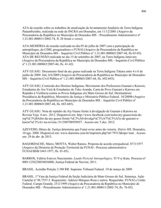 406
ATA da reunião sobre os trabalhos de atualização do levantamento fundiário da Terra Indígena
Panambizinho, realizada na sede do INCRA em Dourados, em 11/12/2001 (Arquivo da
Procuradoria da República no Município de Dourados-MS – Procedimento Administrativo nº
1.21.001.000011/2002-74, fl. 28 frente e verso).
ATA-MEMÓRIA da reunião realizada no dia 05 de julho de 2007 com a participação de
antropólogos, do CIMI, pesquisadores e FUNAI (Arquivo da Procuradoria da República no
Município de Dourados-MS – Inquérito Civil Público nº 1.21.001.000065/2007-44, fls 03-05).
ATA DE REUNIÃO realizada no dia 15 de setembro de 2007, na Terra Indígena Jataivary
(Arquivo da Procuradoria da República no Município de Dourados-MS – Inquérito Civil Público
nº 1.21.001.000065/2007-44, fls. 41-42)
ATY GUASU. Documento final da aty guasu realizada na Terra Indígena Takara entre 4 e 6 de
junho de 2009. Juti, 6/6/2009 (Arquivo da Procuradoria da República no Município de Dourados-
MS – Inquérito Civil Público nº 1.21.001.000065/2007-44, fls. 692-693).
ATY GUASU; Comissão dos Direitos Indígenas; Movimento dos Professores Guarani e Kaiowá;
Estudantes do Ára Verá & Estudantes do Teko Arandu. Carta do Povo Guarani e Kaiowa em
Repúdio à Violência contra os Povos Indígenas em Mato Grosso do Sul. Destinatários:
Presidência da República; Ministério da Justiça e Ministério Público Federal. 10/2009b (Arquivo
da Procuradoria da República no Município de Dourados-MS – Inquérito Civil Público nº
1.21.001.000065/2007-44, fls. 683-685).
ATY GUASU. Nota de repúdio da Aty Guasu frente à divulgação de Guarani e Kaiowa na
Revista Veja. 4 nov. 2012. Disponível em: http://www.facebook.com/notes/aty-guasu/nota-de-
rep%C3%BAdio-da-aty-guasu-frente-%C3%A0-divulga%C3%A7%C3%A3o-de-guarani-e-
kaiow%C3%A1-na-revista-/311588708958937 . Acesso em: 5 dez. 2012.
AZEVEDO, Dénes de. Justiça determina que Funai avise antes da vistoria. Diário MS. Dourados,
10 ago. 2008. Disponível em: www.diarioms.com.br/imprimir.php?id=79313&tipo=mat . Acesso
em: 29 de abr. de 2013.
BAGORDACHE, Mario; MOTTA, Walter Ramos. Proposta de acordo extrajudicial. 07/3/1977
(Arquivo da Diretoria de Proteção Territorial da FUNAI - Processo administrativo
FUNAI/BSB/1843-1977, fls. 01-05).
BARROS, Valéria Esteves Nascimento. Laudo Pericial Antropológico. TI Yvy Katu. Processo nº
00011236220054036006, Justiça Federal de Naviraí, 2011.
BRASIL. Acórdão Petição 3.388 RR. Supremo Tribunal Federal. 19 de março de 2009.
BRASIL. 1ª Vara da Justiça Federal da Seção Judiciária de Mato Grosso do Sul. Sentença. Ação
Cautelar nº 96.7557-3. Requerente: Adelcio Marques Rosa e outros. Requeridas: FUNAI e União
Federal. Campo Grande, 25/2/1999 (Arquivo da Procuradoria da República no Município de
Dourados-MS – Procedimento Administrativo nº 1.21.001.000011/2002-74, fls. 76-85).
 