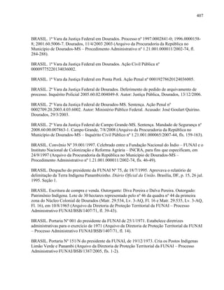 407
BRASIL. 1ª Vara da Justiça Federal em Dourados. Processo nº 1997.0002841-0; 1996.0000158-
8; 2001.60.5006-7. Dourados, 11/4/2003 2003 (Arquivo da Procuradoria da República no
Município de Dourados-MS – Procedimento Administrativo nº 1.21.001.000011/2002-74, fl.
284-288).
BRASIL. 1ª Vara da Justiça Federal em Dourados. Ação Civil Pública nº
00009775220134036002.
BRASIL. 1ª Vara da Justiça Federal em Ponta Porã. Ação Penal nº 00019278620124036005.
BRASIL. 2ª Vara da Justiça Federal de Dourados. Deferimento de pedido de arquivamento de
processo. Inquérito Policial 2005.60.02.004049-8. Autor: Justiça Pública, Dourados, 13/12/2006.
BRASIL. 2ª Vara da Justiça Federal de Dourados-MS. Sentença. Ação Penal nº
0002709.20.2003.4.03.6002. Autor: Ministério Público Federal. Acusado: José Goulart Quirino.
Dourados, 29/3/2003.
BRASIL. 2ª Vara da Justiça Federal de Campo Grande-MS. Sentença. Mandado de Segurança nº
2008.60.00.007863-1. Campo Grande, 7/8/2008 (Arquivo da Procuradoria da República no
Município de Dourados-MS – Inquérito Civil Público nº 1.21.001.000065/2007-44, fls. 159-163).
BRASIL. Convênio Nº 39.001/1997. Celebrado entre a Fundação Nacional do Índio – FUNAI e o
Instituto Nacional de Colonização e Reforma Agrária – INCRA, para fins que especificam, em
24/9/1997 (Arquivo da Procuradoria da República no Município de Dourados-MS –
Procedimento Administrativo nº 1.21.001.000011/2002-74, fls. 46-49).
BRASIL. Despacho do presidente da FUNAI Nº 75, de 18/7/1995. Aprovava o relatório de
delimitação da Terra Indígena Panambizinho. Diário Oficial da União. Brasília, DF, p. 15, 26 jul.
1995. Seção 1.
BRASIL. Escritura de compra e venda. Outorgante: Diva Pereira e Dalva Pereira. Outorgado:
Patrimônio Indígena. Lote de 30 hectares representado pelo nº 46 da quadra nº 44 da primeira
zona do Núcleo Colonial de Dourados (Matr. 29.534, Lv. 3-AQ, Fl. 16 e Matr. 29.535, Lv. 3-AQ,
Fl. 16), em 10/8/1965 (Arquivo da Diretoria de Proteção Territorial da FUNAI – Processo
Administrativo FUNAI/BSB/1407/71, fl. 39-43).
BRASIL. Portaria Nº 001 do presidente da FUNAI de 25/1/1971. Estabelece diretrizes
administrativas para o exercício de 1971 (Arquivo da Diretoria de Proteção Territorial da FUNAI
– Processo Administrativo FUNAI/BSB/1407/71, fl. 14).
BRASIL. Portaria Nº 151/N do presidente da FUNAI, de 19/12/1973. Cria os Postos Indígenas
Limão Verde e Panambi (Arquivo da Diretoria de Proteção Territorial da FUNAI – Processo
Administrativo FUNAI/BSB/1387/2005, fls. 1-2).
 