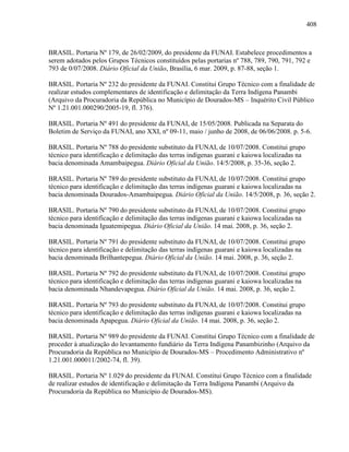 408
BRASIL. Portaria Nº 179, de 26/02/2009, do presidente da FUNAI. Estabelece procedimentos a
serem adotados pelos Grupos Técnicos constituídos pelas portarias nº 788, 789, 790, 791, 792 e
793 de 0/07/2008. Diário Oficial da União, Brasília, 6 mar. 2009, p. 87-88, seção 1.
BRASIL. Portaria Nº 232 do presidente da FUNAI. Constitui Grupo Técnico com a finalidade de
realizar estudos complementares de identificação e delimitação da Terra Indígena Panambi
(Arquivo da Procuradoria da República no Município de Dourados-MS – Inquérito Civil Público
Nº 1.21.001.000290/2005-19, fl. 376).
BRASIL. Portaria Nº 491 do presidente da FUNAI, de 15/05/2008. Publicada na Separata do
Boletim de Serviço da FUNAI, ano XXI, nº 09-11, maio / junho de 2008, de 06/06/2008. p. 5-6.
BRASIL. Portaria Nº 788 do presidente substituto da FUNAI, de 10/07/2008. Constitui grupo
técnico para identificação e delimitação das terras indígenas guarani e kaiowa localizadas na
bacia denominada Amambaipegua. Diário Oficial da União. 14/5/2008, p. 35-36, seção 2.
BRASIL. Portaria Nº 789 do presidente substituto da FUNAI, de 10/07/2008. Constitui grupo
técnico para identificação e delimitação das terras indígenas guarani e kaiowa localizadas na
bacia denominada Dourados-Amambaipegua. Diário Oficial da União. 14/5/2008, p. 36, seção 2.
BRASIL. Portaria Nº 790 do presidente substituto da FUNAI, de 10/07/2008. Constitui grupo
técnico para identificação e delimitação das terras indígenas guarani e kaiowa localizadas na
bacia denominada Iguatemipegua. Diário Oficial da União. 14 mai. 2008, p. 36, seção 2.
BRASIL. Portaria Nº 791 do presidente substituto da FUNAI, de 10/07/2008. Constitui grupo
técnico para identificação e delimitação das terras indígenas guarani e kaiowa localizadas na
bacia denominada Brilhantepegua. Diário Oficial da União. 14 mai. 2008, p. 36, seção 2.
BRASIL. Portaria Nº 792 do presidente substituto da FUNAI, de 10/07/2008. Constitui grupo
técnico para identificação e delimitação das terras indígenas guarani e kaiowa localizadas na
bacia denominada Nhandevapegua. Diário Oficial da União. 14 mai. 2008, p. 36, seção 2.
BRASIL. Portaria Nº 793 do presidente substituto da FUNAI, de 10/07/2008. Constitui grupo
técnico para identificação e delimitação das terras indígenas guarani e kaiowa localizadas na
bacia denominada Apapegua. Diário Oficial da União. 14 mai. 2008, p. 36, seção 2.
BRASIL. Portaria Nº 989 do presidente da FUNAI. Constitui Grupo Técnico com a finalidade de
proceder à atualização do levantamento fundiário da Terra Indígena Panambizinho (Arquivo da
Procuradoria da República no Município de Dourados-MS – Procedimento Administrativo nº
1.21.001.000011/2002-74, fl. 39).
BRASIL. Portaria Nº 1.029 do presidente da FUNAI. Constitui Grupo Técnico com a finalidade
de realizar estudos de identificação e delimitação da Terra Indígena Panambi (Arquivo da
Procuradoria da República no Município de Dourados-MS).
 