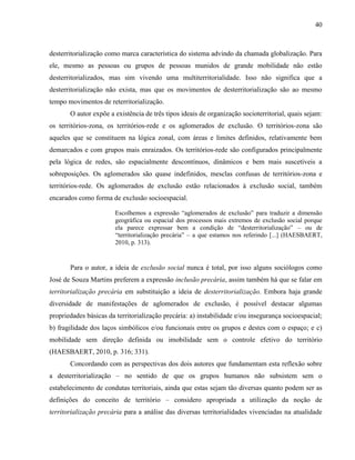40
desterritorialização como marca característica do sistema advindo da chamada globalização. Para
ele, mesmo as pessoas ou grupos de pessoas munidos de grande mobilidade não estão
desterritorializados, mas sim vivendo uma multiterritorialidade. Isso não significa que a
desterritorialização não exista, mas que os movimentos de desterritorialização são ao mesmo
tempo movimentos de reterritorialização.
O autor expõe a existência de três tipos ideais de organização socioterritorial, quais sejam:
os territórios-zona, os territórios-rede e os aglomerados de exclusão. O territórios-zona são
aqueles que se constituem na lógica zonal, com áreas e limites definidos, relativamente bem
demarcados e com grupos mais enraizados. Os territórios-rede são configurados principalmente
pela lógica de redes, são espacialmente descontínuos, dinâmicos e bem mais suscetíveis a
sobreposições. Os aglomerados são quase indefinidos, mesclas confusas de territórios-zona e
territórios-rede. Os aglomerados de exclusão estão relacionados à exclusão social, também
encarados como forma de exclusão socioespacial.
Escolhemos a expressão “aglomerados de exclusão” para traduzir a dimensão
geográfica ou espacial dos processos mais extremos de exclusão social porque
ela parece expressar bem a condição de “desterritorialização” – ou de
“territorialização precária” – a que estamos nos referindo [...] (HAESBAERT,
2010, p. 313).
Para o autor, a ideia de exclusão social nunca é total, por isso alguns sociólogos como
José de Souza Martins preferem a expressão inclusão precária, assim também há que se falar em
territorialização precária em substituição a ideia de desterritorialização. Embora haja grande
diversidade de manifestações de aglomerados de exclusão, é possível destacar algumas
propriedades básicas da territorialização precária: a) instabilidade e/ou insegurança socioespacial;
b) fragilidade dos laços simbólicos e/ou funcionais entre os grupos e destes com o espaço; e c)
mobilidade sem direção definida ou imobilidade sem o controle efetivo do território
(HAESBAERT, 2010, p. 316; 331).
Concordando com as perspectivas dos dois autores que fundamentam esta reflexão sobre
a desterritorialização – no sentido de que os grupos humanos não subsistem sem o
estabelecimento de condutas territoriais, ainda que estas sejam tão diversas quanto podem ser as
definições do conceito de território – considero apropriada a utilização da noção de
territorialização precária para a análise das diversas territorialidades vivenciadas na atualidade
 