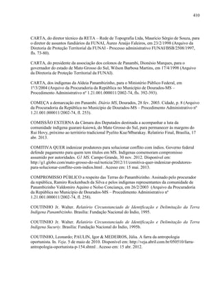 410
CARTA, do diretor técnico da RETA – Rede de Topografia Ltda, Maurício Sérgio de Souza, para
o diretor de assuntos fundiários da FUNAI, Áureo Araújo Faleiros, em 23/2/1998 (Arquivo da
Diretoria de Proteção Territorial da FUNAI - Processo administrativo FUNAI/BSB/2508/1997,
fls. 73-80).
CARTA, do presidente da associação dos colonos de Panambi, Dionésio Marques, para o
governador do estado de Mato Grosso do Sul, Wilson Barbosa Martins, em 17/4/1998 (Arquivo
da Diretoria de Proteção Territorial da FUNAI).
CARTA, dos indígenas da Aldeia Panambizinho, para o Ministério Público Federal, em
1º/3/2004 (Arquivo da Procuradoria da República no Município de Dourados-MS –
Procedimento Administrativo nº 1.21.001.000011/2002-74, fls. 392-393).
COMEÇA a demarcação em Panambi. Diário MS, Dourados, 28 fev. 2003. Cidade, p. 8 (Arquivo
da Procuradoria da República no Município de Dourados-MS – Procedimento Administrativo nº
1.21.001.000011/2002-74, fl. 253).
COMISSÃO EXTERNA da Câmara dos Deputados destinada a acompanhar a luta da
comunidade indígena guarani-kaiowá, do Mato Grosso do Sul, para permanecer às margens do
Rui Hovy, próximo ao território tradicional Pyelito Kue/Mbarakay. Relatório Final, Brasília, 17
abr. 2013.
COMITIVA QUER indenizar produtores para solucionar conflito com índios. Governo federal
defende pagamento para quem tem títulos em MS. Indígenas comemoram compromisso
assumido por autoridades. G1 MS. Campo Grande, 30 nov. 2012. Disponível em:
http://g1.globo.com/mato-grosso-do-sul/noticia/2012/11/comitiva-quer-indenizar-produtores-
para-solucionar-conflito-com-indios.html . Acesso em: 15 mai. 2013.
COMPROMISSO PÚBLICO a respeito das Terras do Panambizinho. Assinado pelo procurador
da república, Ramiro Rockenbach da Silva e pelos indígenas representantes da comunidade de
Panambizinho Valdomiro Aquino e Nolso Conciança, em 26/2/2003 (Arquivo da Procuradoria
da República no Município de Dourados-MS – Procedimento Administrativo nº
1.21.001.000011/2002-74, fl. 258).
COUTINHO Jr. Walter. Relatório Circunstanciado de Identificação e Delimitação da Terra
Indígena Panambizinho. Brasília: Fundação Nacional do Índio, 1995.
COUTINHO Jr. Walter. Relatório Circunstanciado de Identificação e Delimitação da Terra
Indígena Sucuriy. Brasília: Fundação Nacional do Índio, 1995b.
COUTINHO, Leonardo; PAULIN, Igor & MEDEIROS, Júlia. A farra da antropologia
oportunista. In. Veja. 5 de maio de 2010. Disponível em: http://veja.abril.com.br/050510/farra-
antropologia-oportunista-p-154.shtml . Acesso em: 15 abr. 2012.
 