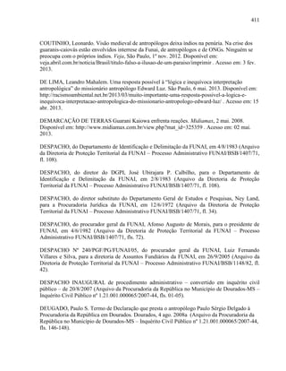 411
COUTINHO, Leonardo. Visão medieval de antropólogos deixa índios na penúria. Na crise dos
guaranis-caiovás estão envolvidos interrese da Funai, de antropólogos e de ONGs. Ninguém se
preocupa com o próprios índios. Veja, São Paulo, 1º nov. 2012. Disponível em:
veja.abril.com.br/noticia/Brasil/titulo-falso-a-ilusao-de-um-paraiso/imprimir . Acesso em: 3 fev.
2013.
DE LIMA, Leandro Mahalem. Uma resposta possível à “lógica e inequívoca interpretação
antropológica” do missionário antropólogo Edward Luz. São Paulo, 6 mai. 2013. Disponível em:
http://racismoambiental.net.br/2013/03/muito-importante-uma-resposta-possivel-a-logica-e-
inequivoca-interpretacao-antropologica-do-missionario-antropologo-edward-luz/ . Acesso em: 15
abr. 2013.
DEMARCAÇÃO DE TERRAS Guarani Kaiowa enfrenta reações. Midiamax, 2 mai. 2008.
Disponível em: http://www.midiamax.com.br/view.php?mat_id=325359 . Acesso em: 02 mai.
2013.
DESPACHO, do Departamento de Identificação e Delimitação da FUNAI, em 4/8/1983 (Arquivo
da Diretoria de Proteção Territorial da FUNAI – Processo Administrativo FUNAI/BSB/1407/71,
fl. 108).
DESPACHO, do diretor do DGPI, José Ubirajara P. Calbilho, para o Departamento de
Identificação e Delimitação da FUNAI, em 2/8/1983 (Arquivo da Diretoria de Proteção
Territorial da FUNAI – Processo Administrativo FUNAI/BSB/1407/71, fl. 108).
DESPACHO, do diretor substituto do Departamento Geral de Estudos e Pesquisas, Ney Land,
para a Procuradoria Jurídica da FUNAI, em 12/6/1972 (Arquivo da Diretoria de Proteção
Territorial da FUNAI – Processo Administrativo FUNAI/BSB/1407/71, fl. 34).
DESPACHO, do procurador geral da FUNAI, Afonso Augusto de Morais, para o presidente de
FUNAI, em 4/6/1982 (Arquivo da Diretoria de Proteção Territorial da FUNAI – Processo
Administrativo FUNAI/BSB/1407/71, fls. 72).
DESPACHO Nº 240/PGF/PG/FUNAI/05, do procurador geral da FUNAI, Luiz Fernando
Villares e Silva, para a diretoria de Assuntos Fundiários da FUNAI, em 26/9/2005 (Arquivo da
Diretoria de Proteção Territorial da FUNAI – Processo Administrativo FUNAI/BSB/1148/82, fl.
42).
DESPACHO INAUGURAL de procedimento administrativo – convertido em inquérito civil
público – de 20/8/2007 (Arquivo da Procuradoria da República no Município de Dourados-MS –
Inquérito Civil Público nº 1.21.001.000065/2007-44, fls. 01-05).
DEUGADO, Paulo S. Termo de Declaração que presta o antropólogo Paulo Sérgio Delgado à
Procuradoria da República em Dourados. Dourados, 4 ago. 2008a (Arquivo da Procuradoria da
República no Município de Dourados-MS – Inquérito Civil Público nº 1.21.001.000065/2007-44,
fls. 146-148).
 