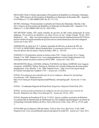 412
DEUGADO, Paulo S. Relato apresentado à Procuradoria da República em Dourados. Dourados,
13 ago. 2008 (Arquivo da Procuradoria da República no Município de Dourados-MS – Inquérito
Civil Público nº 1.21.001.000065/2007-44, fls. 171-173).
DUTRA, Domingos. Pronunciamento no plenário da Câmara dos Deputados. Brasília, 6 dez.
2011 (Arquivo da Procuradoria da República no Município de Dourados-MS – Inquérito Civil
Público nº 1.21.001.000065/2007-44, fls. 1054-1056).
EM DECISÃO inédita, STF rejeita manobra do governo de MS contra demarcação de terras
indígenas. Procuradoria da República em Mato Grosso do Sul. Campo Grande, 30 abr. 2013.
Disponível em: http://www.prms.mpf.gov.br/servicos/sala-de-imprensa/noticias/2013/04/em-
decisao-inedita-stf-rejeita-manobra-do-governo-de-ms-contra-demarcacao-de-terras-indigenas .
Acesso em: 8 mai. 2013.
EXPOSIÇÃO, do chefe da I. R. 5, Iridiano Amarinho de Oliviera, ao diretor do SPI, em
9/7/1952. In. MONTEIRO, Maria Elizabeth Brêa. Levantamento histórico sobre os índios
Guarani Kaiwá. Rio de Janeiro: Museu do Índio, 2003. p.. 126-129.
FAMASUL E 26 municípios entram na Justiça contra TAC. Campo Grande News. Campo
Grande, 5 set. 2008. Disponível em: www.campograndenews.com.br/cidades/famasul-e-26-
municipios-entram-na-justica-contra-tac-09-05-2008 . Acesso em 7 mai. 2013.
FRANCHETTO, Bruna; AZANHA, Gilberto; PACHECO, Isa Maria; SAMPAIO, José Augusto
Laranjeira; ALMEIDA, Rubem Thomas de. Membros do Conselho Indigenista da Funai pedem
desligamento. Cimi, Brasília, 1ª fev. 2006. Disponível em: < http://www.cimi.org.br/site/pt-
br/?system=news&action=read&id=1710 >. Acesso em: 11/4/2012.
FUNAI. Procedimentos para identificação de terras indígenas. Manual do Antropólogo-
Coordenador, 1997. Disponível em:
http://www.funai.gov.br/quem/legislacao/pdf/Manual_Antropologo.pdf . Acesso em: 11 mar.
2011.
FUNAI – Coordenação Regional de Ponta Porã, Diagnóstico Regional. Ponta Porã, 2011.
FUNAI. Acordo permite permanência de indígenas em área do projeto setor noroeste de
Brasília. Disponível em: http://www.funai.gov.br . Acesso em: 22 nov. 2012.
FUNAI. Despacho da Presidenta Nº 01 de 7/1/2013. Aprova e publica conclusões do Relatório
Circunstanciado de Identificação de Delimitação da Terra Indígena Iguatemipegua I de autoria da
Antropóloga Alexandra Barbosa da Silva. Diário Oficial da União. 8 jan. 2013. p. 25-29, seção
1.
FUNAI DIZ que já indenizou 200 não-índios. Folha de Boa Vista, Boa Vista, 15 abr. 2009.
Disponível em: www.socioambiental.org/inst/esp/raposa/?q=node/529 . Acesso em: 3 mai. 2013.
 